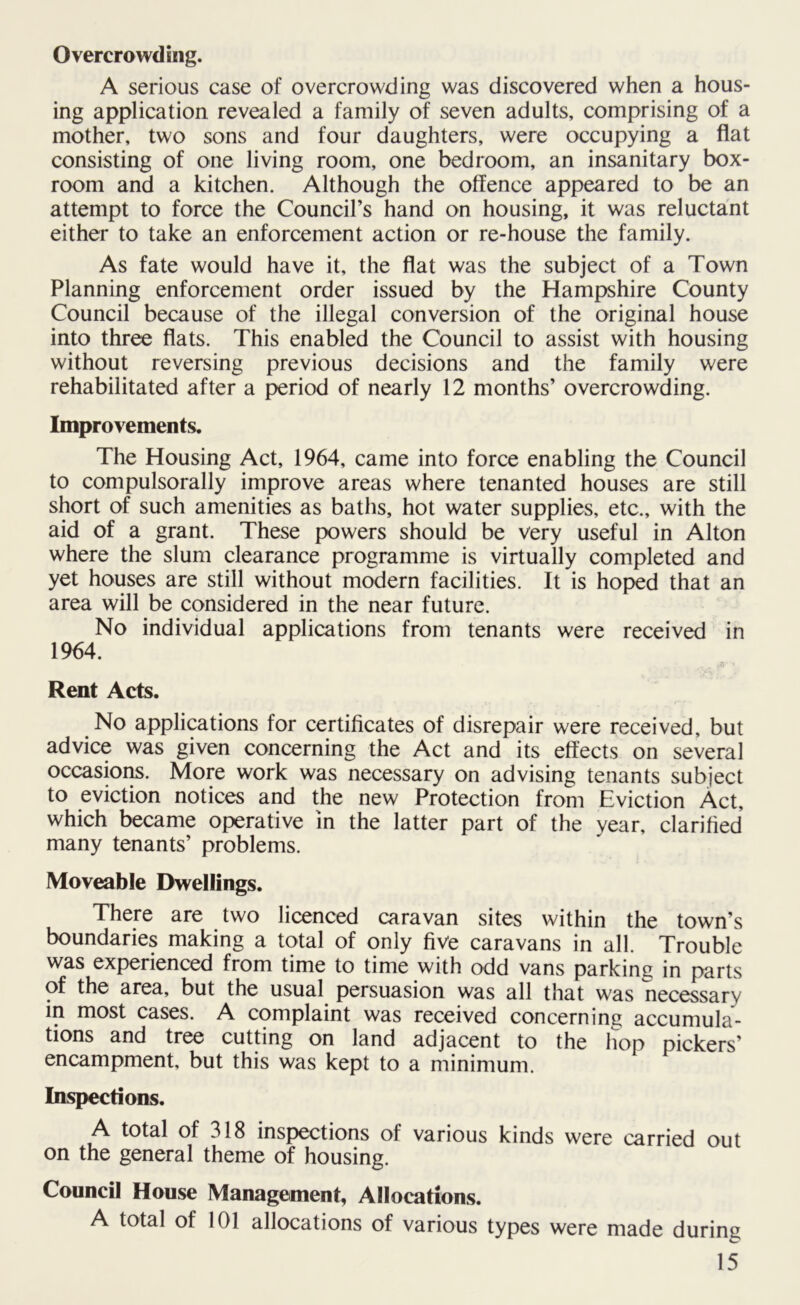Overcrowding. A serious case of overcrowding was discovered when a hous- ing application revealed a family of seven adults, comprising of a mother, two sons and four daughters, were occupying a flat consisting of one living room, one bedroom, an insanitary box- room and a kitchen. Although the offence appeared to be an attempt to force the Council’s hand on housing, it was reluctant either to take an enforcement action or re-house the family. As fate would have it, the flat was the subject of a Town Planning enforcement order issued by the Hampshire County Council because of the illegal conversion of the original house into three flats. This enabled the Council to assist with housing without reversing previous decisions and the family were rehabilitated after a period of nearly 12 months’ overcrowding. Improvements. The Housing Act, 1964, came into force enabling the Council to compulsorally improve areas where tenanted houses are still short of such amenities as baths, hot water supplies, etc., with the aid of a grant. These powers should be very useful in Alton where the slum clearance programme is virtually completed and yet houses are still without modern facilities. It is hoped that an area will be considered in the near future. No individual applications from tenants were received in 1964. Rent Acts. No applications for certificates of disrepair were received, but advice was given concerning the Act and its effects on several occasions. More work was necessary on advising tenants subject to eviction notices and the new Protection from Eviction Act, which became operative in the latter part of the year, clarified many tenants’ problems. Moveable Dwellings. There are two licenced caravan sites within the town’s boundaries making a total of only five caravans in all. Trouble was experienced from time to time with odd vans parking in parts of the area, but the usual persuasion was all that was necessary in most cases. A complaint was received concerning accumula- tions and tree cutting on land adjacent to the hop pickers’ encampment, but this was kept to a minimum. Inspections. A total of 318 inspections of various kinds were carried out on the general theme of housing. Council House Management, Allocations. A total of 101 allocations of various types were made during