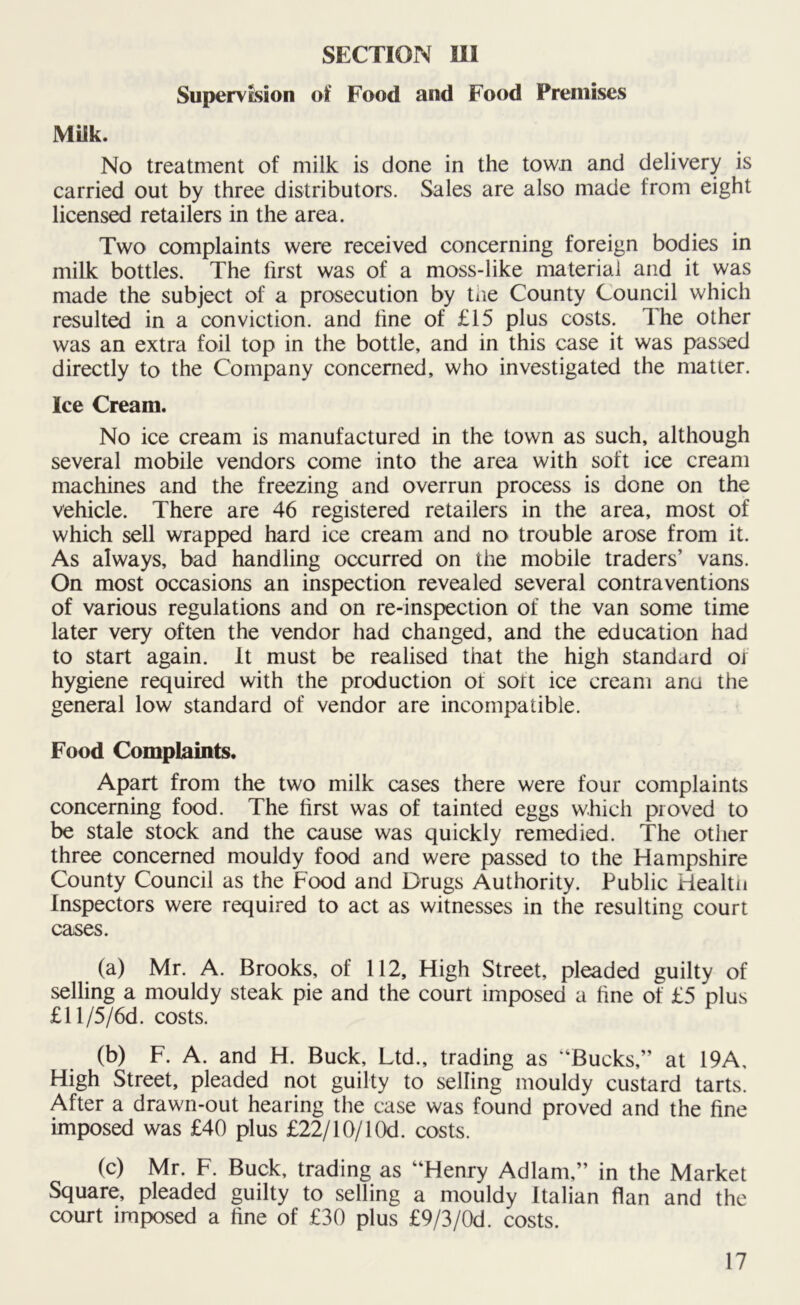 SECTION in Supervision of Food and Food Premises Miik. No treatment of milk is done in the town and delivery is carried out by three distributors. Sales are also made from eight licensed retailers in the area. Two complaints were received concerning foreign bodies in milk bottles. The first was of a moss-like material and it was made the subject of a prosecution by the County Council which resulted in a conviction, and fine of £15 plus costs. The other was an extra foil top in the bottle, and in this case it was passed directly to the Company concerned, who investigated the matter. Ice Cream. No ice cream is manufactured in the town as such, although several mobile vendors come into the area with soft ice cream machines and the freezing and overrun process is done on the vehicle. There are 46 registered retailers in the area, most of which sell wrapped hard ice cream and no trouble arose from it. As always, bad handling occurred on the mobile traders’ vans. On most occasions an inspection revealed several contraventions of various regulations and on re-inspection of the van some time later very often the vendor had changed, and the education had to start again. It must be realised that the high standard of hygiene required with the production of sort ice cream ana the general low standard of vendor are incompatible. Food Complaints. Apart from the two milk cases there were four complaints concerning food. The first was of tainted eggs which proved to be stale stock and the cause was quickly remedied. The other three concerned mouldy food and were passed to the Hampshire County Council as the Food and Drugs Authority. Public Health Inspectors were required to act as witnesses in the resulting court cases. (a) Mr. A. Brooks, of 112, High Street, pleaded guilty of selling a mouldy steak pie and the court imposed a fine of £5 plus £ll/5/6d. costs. (b) F. A. and H. Buck, Ltd., trading as “Bucks,” at 19A, High Street, pleaded not guilty to selling mouldy custard tarts. After a drawn-out hearing the case was found proved and the fine imposed was £40 plus £22/10/1 Od. costs. (c) Mr. F. Buck, trading as “Henry Adlam,” in the Market Square, pleaded guilty to selling a mouldy Italian flan and the court imposed a fine of £30 plus £9/3/0d. costs.