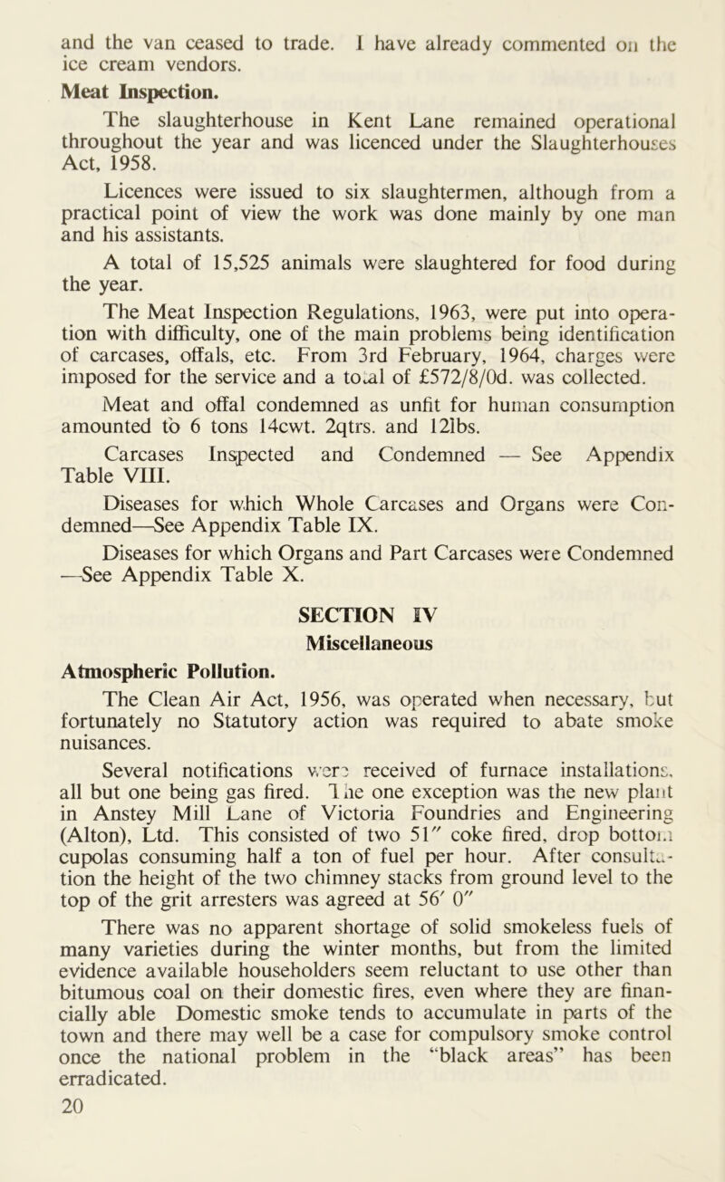 and the van ceased to trade. 1 have already commented on the ice cream vendors. Meat Inspection. The slaughterhouse in Kent Lane remained operational throughout the year and was licenced under the Slaughterhouses Act, 1958. Licences were issued to six slaughtermen, although from a practical point of view the work was done mainly by one man and his assistants. A total of 15,525 animals were slaughtered for food during the year. The Meat Inspection Regulations, 1963, were put into opera- tion with difficulty, one of the main problems being identification of carcases, offals, etc. From 3rd February, 1964, charges were imposed for the service and a to^al of £572/8/0d. was collected. Meat and offal condemned as unfit for human consumption amounted to 6 tons 14cwt. 2qtrs. and 121bs. Carcases inspected and Condemned — See Appendix Table VIII. Diseases for which Whole Carcases and Organs were Con- demned—See Appendix Table IX. Diseases for which Organs and Part Carcases were Condemned •—See Appendix Table X. SECTION IV Miscellaneous Atmospheric Pollution. The Clean Air Act, 1956, was operated when necessary, but fortunately no Statutory action was required to abate smoke nuisances. Several notifications wer? received of furnace installations, all but one being gas fired. Ine one exception was the new plant in Anstey Mill Lane of Victoria Foundries and Engineering (Alton), Ltd. This consisted of two 51 coke fired, drop bottom cupolas consuming half a ton of fuel per hour. After consulta- tion the height of the two chimney stacks from ground level to the top of the grit arresters was agreed at 56 0 There was no apparent shortage of solid smokeless fuels of many varieties during the winter months, but from the limited evidence available householders seem reluctant to use other than bitumous coal on their domestic fires, even where they are finan- cially able Domestic smoke tends to accumulate in parts of the town and there may well be a case for compulsory smoke control once the national problem in the “black areas” has been eradicated.