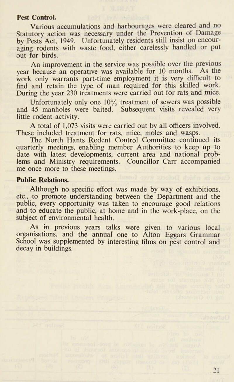 Pest Control, Various accumulations and harbourages were cleared and no Statutory action was necessary under the Prevention of Damage by Pests Act, 1949. Unfortunately residents still insist on encour- aging rodents with waste food, either carelessly handled or put out for birds. An improvement in the service was possible over the previous year because an operative was available for 10 months. As the work only warrants part-time employment it is very difficult to find and retain the type of man required for this skilled work. During the year 230 treatments were carried out for rats and mice. Unfortunately only one 10% treatment of sewers was possible and 45 manholes were baited. Subsequent visits revealed very little rodent activity. A total of 1,073 visits were carried out by all officers involved. These included treatment for rats, mice, moles and wasps. The North Hants Rodent Control Committee continued its quarterly meetings, enabling member Authorities to keep up to date with latest developments, current area and national prob- lems and Ministry requirements. Councillor Carr accompanied me once more to these meetings. Public Relations. Although no specific effort was made by way of exhibitions, etc., to promote understanding between the Department and the public, every opportunity was taken to encourage good relations and to educate the public, at home and in the work-place, on the subject of environmental health. As in previous years talks were given to various local organisations, and the annual one to Alton Eggars Grammar School was supplemented by interesting films on pest control and decay in buildings.