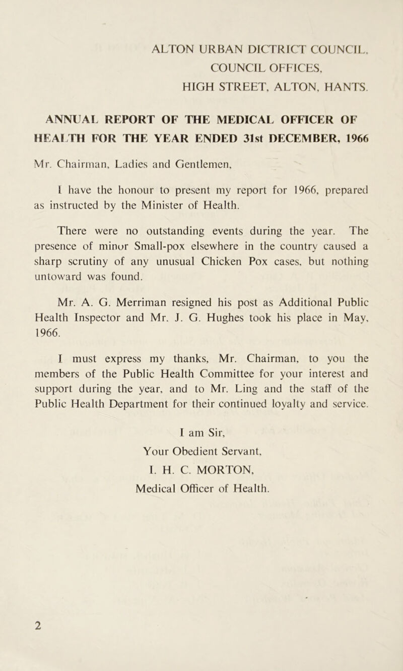 ALTON URBAN DICTRICT COUNCIL. COUNCIL OFFICES, HIGH STREET, ALTON, HANTS. ANNUAL REPORT OF THE MEDICAL OFFICER OF HEALTH FOR THE YEAR ENDED 31st DECEMBER, 1966 Mr. Chairman, Ladies and Gentlemen, l have the honour to present my report for 1966, prepared as instructed by the Minister of Health. There were no outstanding events during the year. The presence of minor Small-pox elsewhere in the country caused a sharp scrutiny of any unusual Chicken Pox cases, but nothing untoward was found. Mr. A. G. Merriman resigned his post as Additional Public Health Inspector and Mr. J. G. Hughes took his place in May, 1966. I must express my thanks, Mr. Chairman, to you the members of the Public Health Committee for your interest and support during the year, and to Mr. Ling and the staff of the Public Health Department for their continued loyalty and service. I am Sir, Your Obedient Servant, I. H. C. MORTON, Medical Officer of Health.