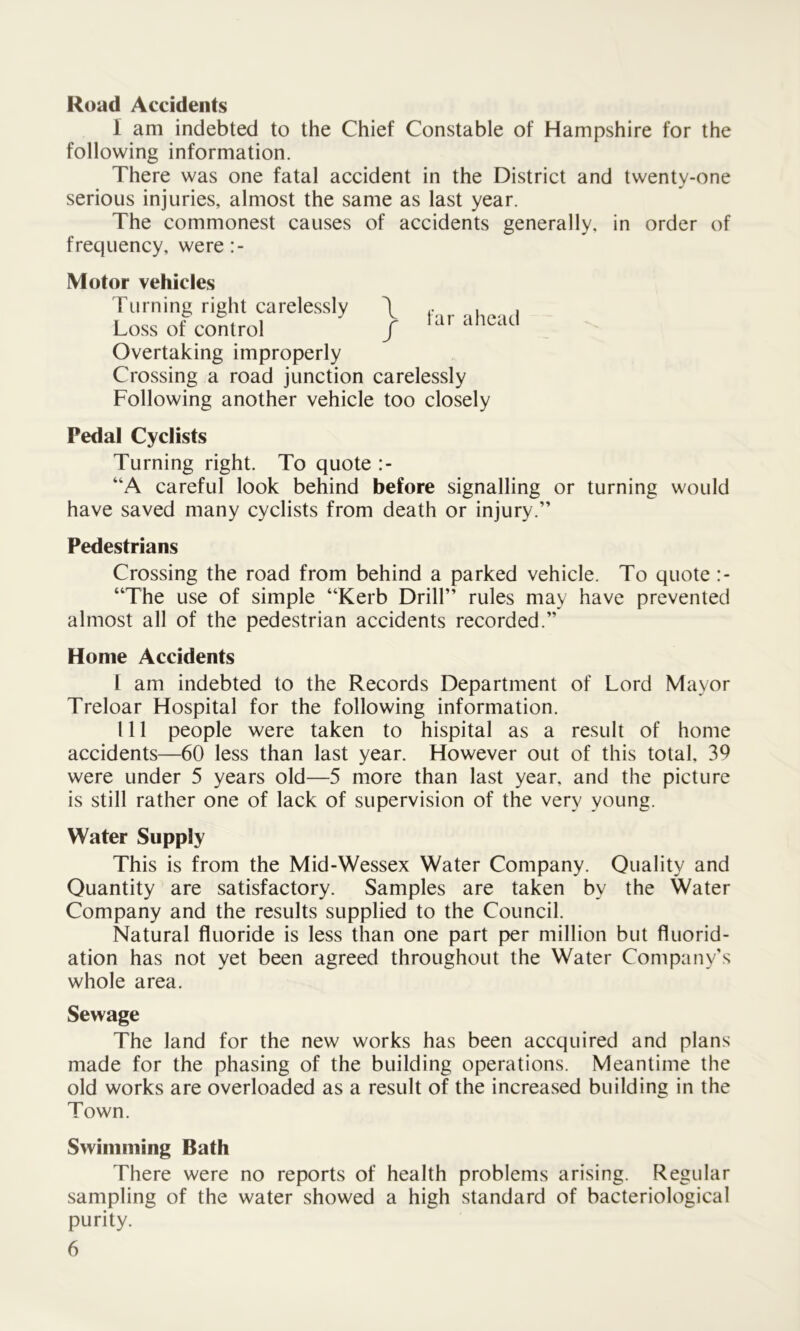 Road Accidents I am indebted to the Chief Constable of Hampshire for the following information. There was one fatal accident in the District and twenty-one serious injuries, almost the same as last year. The commonest causes of accidents generally, in order of frequency, were:- Motor vehicles Turning right carelessly \ . , . Loss of control / Overtaking improperly Crossing a road junction carelessly Following another vehicle too closely Pedal Cyclists Turning right. To quote “A careful look behind before signalling or turning would have saved many cyclists from death or injury.” Pedestrians Crossing the road from behind a parked vehicle. To quote :- “The use of simple “Kerb Drill” rules may have prevented almost all of the pedestrian accidents recorded.” Home Accidents f am indebted to the Records Department of Lord Mayor Treloar Hospital for the following information. Ill people were taken to hispital as a result of home accidents—60 less than last year. However out of this total. 39 were under 5 years old—5 more than last year, and the picture is still rather one of lack of supervision of the very young. Water Supply This is from the Mid-Wessex Water Company. Quality and Quantity are satisfactory. Samples are taken by the Water Company and the results supplied to the Council. Natural fluoride is less than one part per million but fluorid- ation has not yet been agreed throughout the Water Company’s whole area. Sewage The land for the new works has been accquired and plans made for the phasing of the building operations. Meantime the old works are overloaded as a result of the increased building in the Town. Swimming Bath There were no reports of health problems arising. Regular sampling of the water showed a high standard of bacteriological purity.