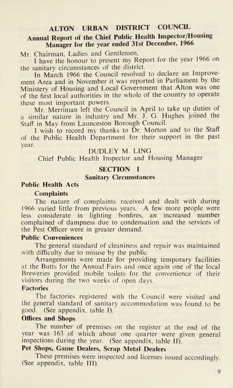 ALTON URBAN DISTRICT COUNCIL Annual Report of the Chief Public Health Inspector/Housing Manager for the year ended 31st December, 1966 Mr. Chairman, Ladies and Gentlemen, I have the honour to present my Report for the year 1966 on the sanitary circumstances of the district. In March 1966 the Council resolved to declare an Improve- ment Area and in November it was reported in Parliament by the Ministery of Housing and Local Government that Alton was one of the first local authorities in the whole of the country to operate these most important powers. Mr. Merriman left the Council in April to take up duties of a similar nature in industry and Mr. J. G. Hughes joined the Staff in May from Launceston Borough Council. I wish to record my thanks to Dr. Morton and to the Staff of the Public Health Department for their support in the past year. DUDLEY M. LING Chief Public Health Inspector and Housing Manager SECTION 1 Sanitary Circumstances Public Health Acts Complaints The nature of complaints received and dealt with during 1966 varied little from previous years. A few more people were less considerate in lighting bonfires, an increased number complained of dampness due to condensation and the services of the Pest Officer were in greater demand. Public Conveniences The general standard of cleaniness and repair was maintained with difficulty due to misuse by the public. Arrangements were made for providing temporary facilities at the Butts for the Annual Fairs and once again one of the local Breweries provided mobile toilets for the convenience of their visitors during the two weeks of open days. Factories The factories registered with the Council were visited and the general standard of sanitary accommodation was found to be good. (See appendix, table I). Offices and Shops The number of premises on the register at the end of the year was 163 of which about one quarter were given general inspections during the year. (See appendix, table II). Pet Shops, Game Dealers, Scrap Metal Dealers These premises were inspected and licenses issued accordingly. (See appendix, table III).