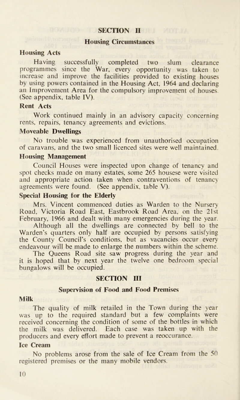 SECTION II Housing Circumstances Housing Acts Having successfully completed two slum clearance programmes since the War, every opportunity was taken to increase and improve the facilities provided to existing houses by using powers contained in the Housing Act, 1964 and declaring an Improvement Area for the compulsory improvement of houses. (See appendix, table IV). Rent Acts Work continued mainly in an advisory capacity concerning rents, repairs, tenancy agreements and evictions. Moveable Dwellings No trouble was experienced from unauthorised occupation of caravans, and the two small licenced sites were well maintained. Housing Management Council Houses were inspected upon change of tenancy and spot checks made on many estates, some 265 housese were visited and appropriate action taken when contraventions of tenancy agreements were found. (See appendix, table V). Special Housing for the Elderly Mrs. Vincent commenced duties as Warden to the Nursery Road, Victoria Road East, Eastbrook Road Area, on the 21st February, 1966 and dealt with many emergencies during the year. Although all the dwellings are connected by bell to the Warden’s quarters only half are occupied by persons satisfying the County Council’s conditions, but as vacancies occur every endeavour will be made to enlarge the numbers within the scheme. The Queens Road site saw progress during the year and it is hoped that by next year the twelve one bedroom special bungalows will be occupied. SECTION III Supervision of Food and Food Premises Milk The quality of milk retailed in the Town during the year was up to the required standard but a few complaints were received concerning the condition of some of the bottles in which the milk was delivered. Each case was taken up with the producers and every effort made to prevent a reoccurance. Ice Cream No problems arose from the sale of Ice Cream from the 50 registered premises or the many mobile vendors.