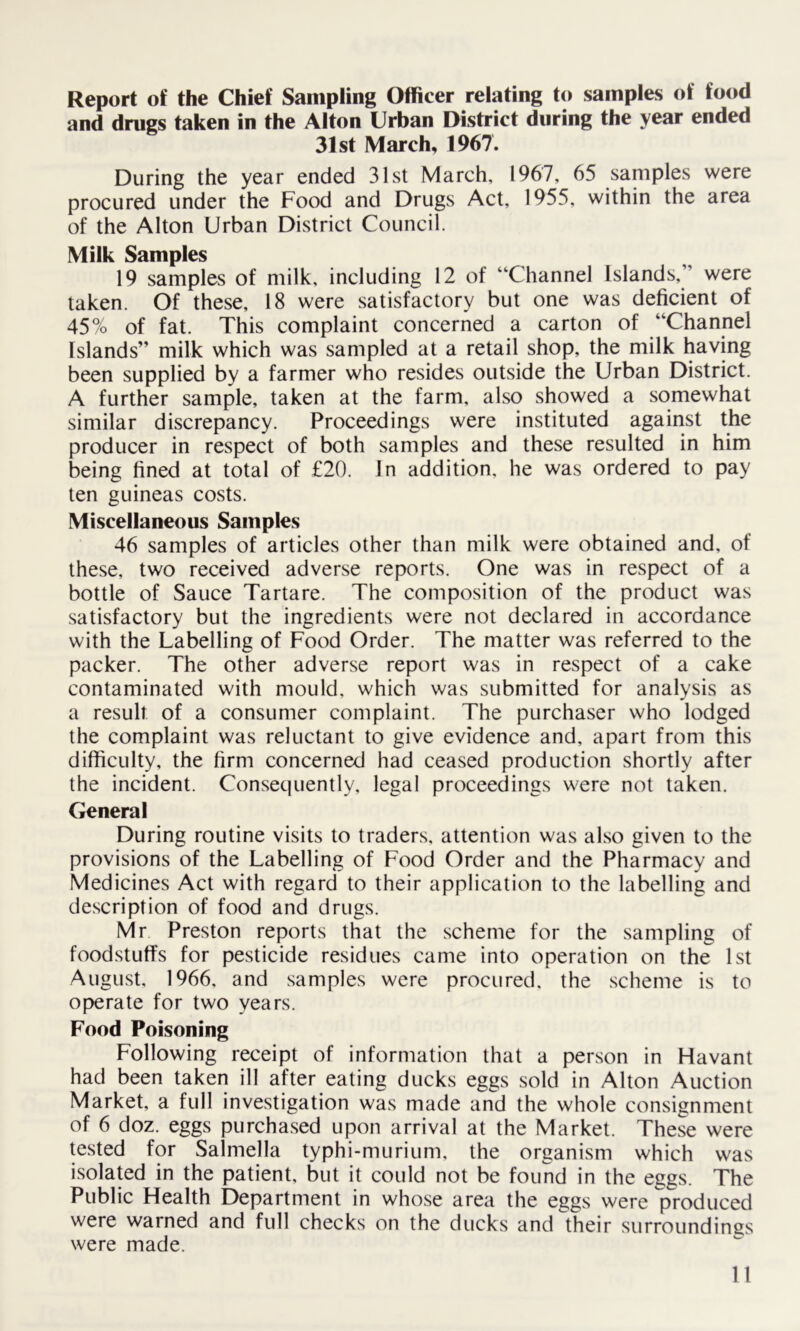 Report of the Chief Sampling Officer relating to samples of food and drugs taken in the Alton Urban District during the year ended 31st March, 1967. During the year ended 31st March, 1967, 65 samples were procured under the Food and Drugs Act, 1955, within the area of the Alton Urban District Council. Milk Samples 19 samples of milk, including 12 of “Channel Islands,” were taken. Of these, 18 were satisfactory but one was deficient of 45% of fat. This complaint concerned a carton of “Channel Islands” milk which was sampled at a retail shop, the milk having been supplied by a farmer who resides outside the Urban District. A further sample, taken at the farm, also showed a somewhat similar discrepancy. Proceedings were instituted against the producer in respect of both samples and these resulted in him being fined at total of £20. In addition, he was ordered to pay ten guineas costs. Miscellaneous Samples 46 samples of articles other than milk were obtained and, of these, two received adverse reports. One was in respect of a bottle of Sauce Tartare. The composition of the product was satisfactory but the ingredients were not declared in accordance with the Labelling of Food Order. The matter was referred to the packer. The other adverse report was in respect of a cake contaminated with mould, which was submitted for analysis as a result of a consumer complaint. The purchaser who lodged the complaint was reluctant to give evidence and, apart from this difficulty, the firm concerned had ceased production shortly after the incident. Consequently, legal proceedings were not taken. General During routine visits to traders, attention was also given to the provisions of the Labelling of Food Order and the Pharmacy and Medicines Act with regard to their application to the labelling and description of food and drugs. Mr Preston reports that the scheme for the sampling of foodstuffs for pesticide residues came into operation on the 1st August, 1966, and samples were procured, the scheme is to operate for two years. Food Poisoning Following receipt of information that a person in Havant had been taken ill after eating ducks eggs sold in Alton Auction Market, a full investigation was made and the whole consignment of 6 doz. eggs purchased upon arrival at the Market. These were tested for Salmella typhi-murium, the organism which was isolated in the patient, but it could not be found in the eggs. The Public Health Department in whose area the eggs were produced were warned and full checks on the ducks and their surroundings were made.