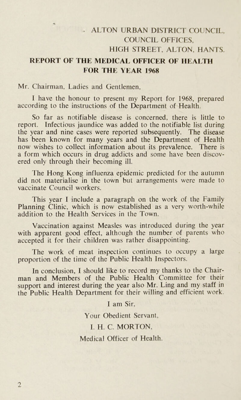COUNCIL OFFICES, HIGH STREET, ALTON. HANTS. REPORT OF THE MEDICAL OFFICER OF HEALTH FOR THE YEAR 1968 Mr. Chairman, Ladies and Gentlemen, I have the honour to present my Report for 1968, prepared according to the instructions of the Department of Health. So far as notifiable disease is concerned, there is little to report. Infectious jaundice was added to the notifiable list during the year and nine cases were reported subsequently. The disease has been known for many years and the Department of Health now wishes to collect information about its prevalence. There is a form which occurs in drug addicts and some have been discov- ered only through their becoming ill. The Hong Kong influenza epidemic predicted for the autumn did not materialise in the town but arrangements were made to vaccinate Council workers. This year I include a paragraph on the work of the Family Planning Clinic, which is now established as a very worth-while addition to the Health Services in the Town. Vaccination against Measles was introduced during the year with apparent good effect, although the number of parents who accepted it for their children was rather disappointing. The work of meat inspection continues to occupy a large proportion of the time of the Public Health Inspectors. In conclusion, I should like to record my thanks to the Chair- man and Members of the Public Health Committee for their support and interest during the year also Mr. Ling and my staff in the Public Health Department for their willing and efficient work. I am Sir, Your Obedient Servant, I. H. C. MORTON, Medical Officer of Health.