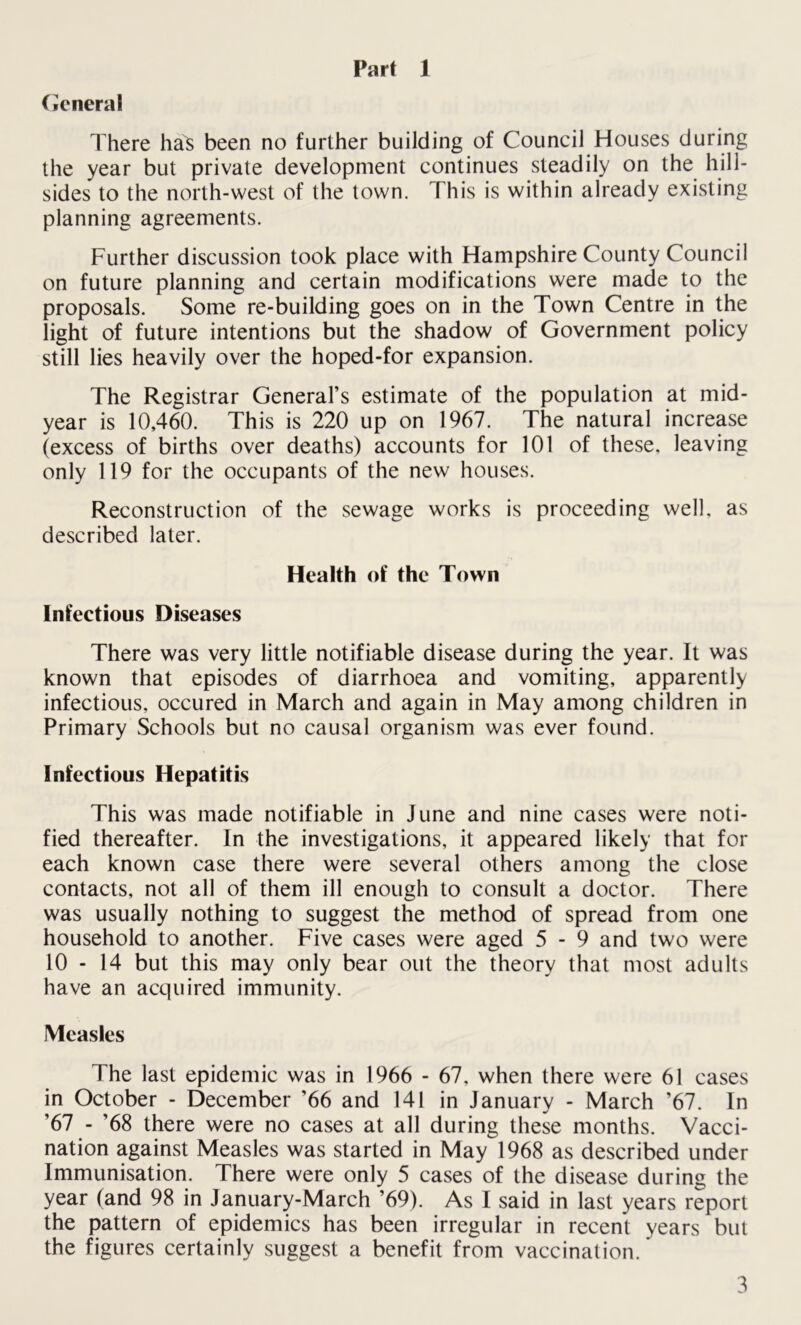 Part 1 General There has been no further building of Council Houses during the year but private development continues steadily on the hill- sides to the north-west of the town. This is within already existing planning agreements. Further discussion took place with Hampshire County Council on future planning and certain modifications were made to the proposals. Some re-building goes on in the Town Centre in the light of future intentions but the shadow of Government policy still lies heavily over the hoped-for expansion. The Registrar General’s estimate of the population at mid- year is 10,460. This is 220 up on 1967. The natural increase (excess of births over deaths) accounts for 101 of these, leaving only 119 for the occupants of the new houses. Reconstruction of the sewage works is proceeding well, as described later. Health of the Town Infectious Diseases There was very little notifiable disease during the year. It was known that episodes of diarrhoea and vomiting, apparently infectious, occured in March and again in May among children in Primary Schools but no causal organism was ever found. Infectious Hepatitis This was made notifiable in June and nine cases were noti- fied thereafter. In the investigations, it appeared likely that for each known case there were several others among the close contacts, not all of them ill enough to consult a doctor. There was usually nothing to suggest the method of spread from one household to another. Five cases were aged 5 - 9 and two were 10 - 14 but this may only bear out the theory that most adults have an acquired immunity. Measles The last epidemic was in 1966 - 67, when there were 61 cases in October - December ’66 and 141 in January - March ’67. In ’67 - ’68 there were no cases at all during these months. Vacci- nation against Measles was started in May 1968 as described under Immunisation. There were only 5 cases of the disease during the year (and 98 in January-March ’69). As I said in last years report the pattern of epidemics has been irregular in recent years but the figures certainly suggest a benefit from vaccination.