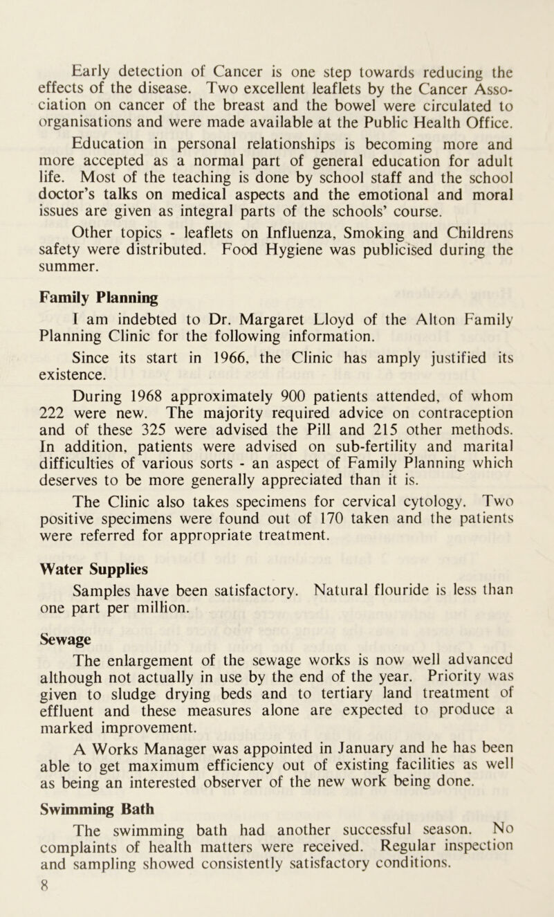 Early detection of Cancer is one step towards reducing the effects of the disease. Two excellent leaflets by the Cancer Asso- ciation on cancer of the breast and the bowel were circulated to organisations and were made available at the Public Health Office. Education in personal relationships is becoming more and more accepted as a normal part of general education for adult life. Most of the teaching is done by school staff and the school doctor’s talks on medical aspects and the emotional and moral issues are given as integral parts of the schools’ course. Other topics - leaflets on Influenza, Smoking and Childrens safety were distributed. Food Hygiene was publicised during the summer. Family Planning I am indebted to Dr. Margaret Lloyd of the Alton Family Planning Clinic for the following information. Since its start in 1966, the Clinic has amply justified its existence. During 1968 approximately 900 patients attended, of whom 222 were new. The majority required advice on contraception and of these 325 were advised the Pill and 215 other methods. In addition, patients were advised on sub-fertility and marital difficulties of various sorts - an aspect of Family Planning which deserves to be more generally appreciated than it is. The Clinic also takes specimens for cervical cytology. Two positive specimens were found out of 170 taken and the patients were referred for appropriate treatment. Water Supplies Samples have been satisfactory. Natural flouride is less than one part per million. Sewage The enlargement of the sewage works is now well advanced although not actually in use by the end of the year. Priority was given to sludge drying beds and to tertiary land treatment of effluent and these measures alone are expected to produce a marked improvement. A Works Manager was appointed in January and he has been able to get maximum efficiency out of existing facilities as well as being an interested observer of the new work being done. Swimming Bath The swimming bath had another successful season. No complaints of health matters were received. Regular inspection and sampling showed consistently satisfactory conditions.
