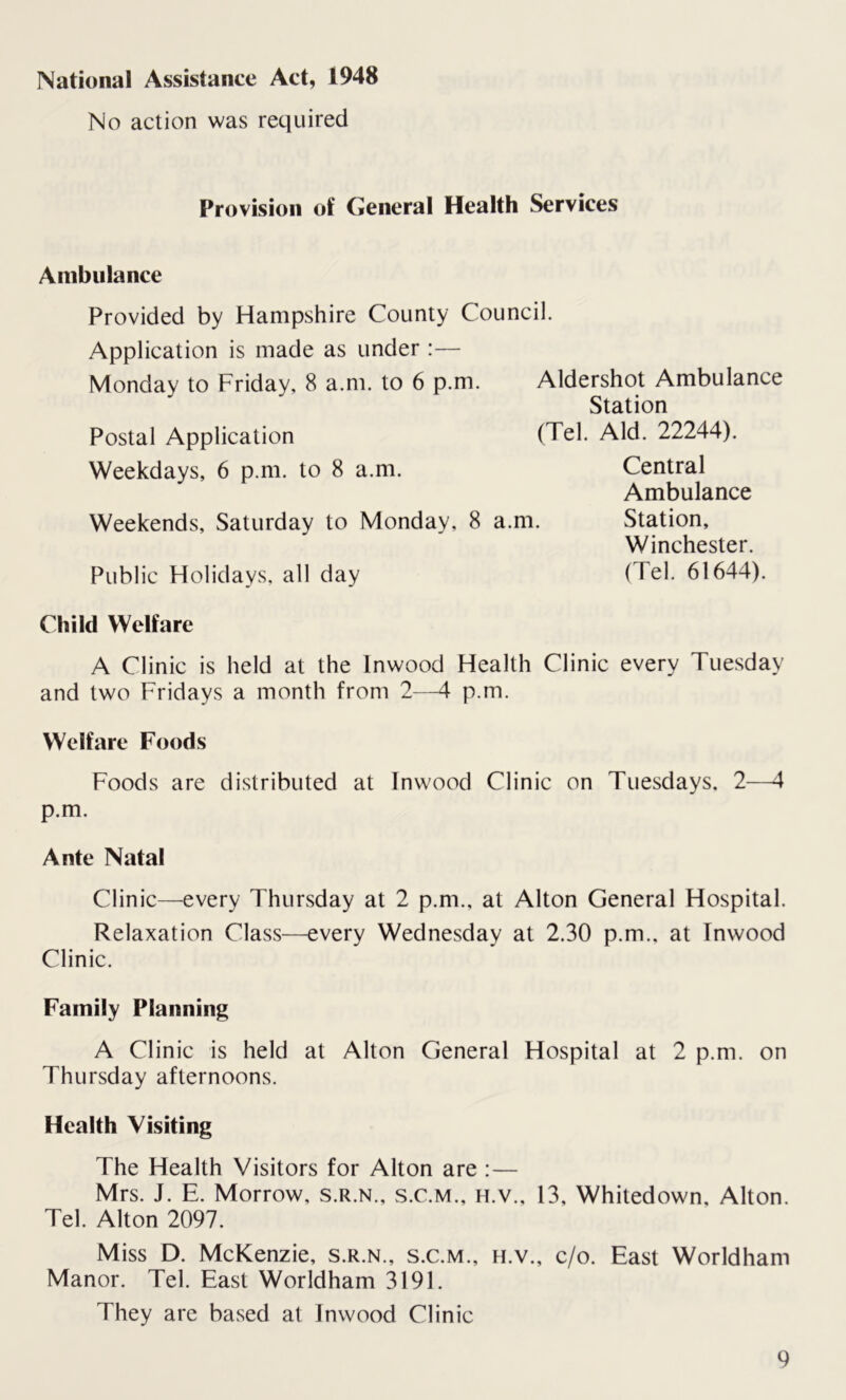 National Assistance Act, 1948 No action was required Provision of General Health Services Ambulance Provided by Hampshire County Council. Application is made as under:— Monday to Friday, 8 a.m. to 6 p.m. Aldershot Ambulance Station Postal Application (Tel. Aid. 22244). Weekdays, 6 p.m. to 8 a.m. Central Ambulance Weekends, Saturday to Monday, 8 a.m. Station, Winchester. Public Holidays, all day (Tel. 61644). Child Welfare A Clinic is held at the lnwood Health Clinic every Tuesday and two Fridays a month from 2—4 p.m. Welfare Foods Foods are distributed at Inwood Clinic on Tuesdays. 2—4 p.m. Ante Natal Clinic—every Thursday at 2 p.m., at Alton General Hospital. Relaxation Class—every Wednesday at 2.30 p.m., at Inwood Clinic. Family Planning A Clinic is held at Alton General Hospital at 2 p.m. on Thursday afternoons. Health Visiting The Health Visitors for Alton are : — Mrs. J. E. Morrow, s.r.n., s.c.m., h.v., 13, Whitedown, Alton. Tel. Alton 2097. Miss D. McKenzie, s.r.n., s.c.m., h.v., c/o. East Worldham Manor. Tel. East Worldham 3191. They are based at Inwood Clinic