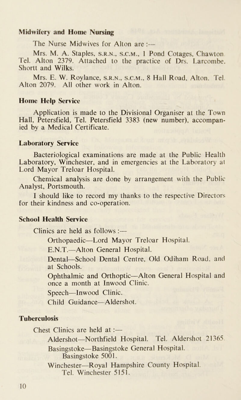 Midwifery and Home Nursing The Nurse Midwives for Alton are :— Mrs. M. A. Staples, s.r.n., s.c.m., 1 Pond Cotages, Chawton Tel. Alton 2379. Attached to the practice of Drs. Larcombe. Shortt and Wilks. Mrs. E. W. Roylance, s.r.n., s.c.m., 8 Hall Road, Alton. Tel. Alton 2079. All other work in Alton. Home Help Service Application is made to the Divisional Organiser at the Town Hall, Petersfield, Tel. Petersfield 3383 (new number), accompan- ied by a Medical Certificate. Laboratory Service Bacteriological examinations are made at the Public Health Laboratory, Winchester, and in emergencies at the Laboratory al Lord Mayor Treloar Hospital. Chemical analysis are done by arrangement with the Public Analyst, Portsmouth. I should like to record my thanks to the respective Directors for their kindness and co-operation. School Health Service Clinics are held as follows :— Orthopaedic—Lord Mayor Treloar Hospital. E.N.T.—Alton General Hospital. Dental—School Dental Centre, Old Odiham Road, and at Schools. Ophthalmic and Orthoptic—Alton General Hospital and once a month at Inwood Clinic. Speech—Inwood Clinic. Child Guidance—Aldershot. Tuberculosis Chest Clinics are held at:— Aldershot—Northfield Hospital. Tel. Aldershot 21365 Basingstoke—Basingstoke General Hospital. Basingstoke 5001. Winchester—Royal Hampshire County Hospital. Tel. Winchester 5151.