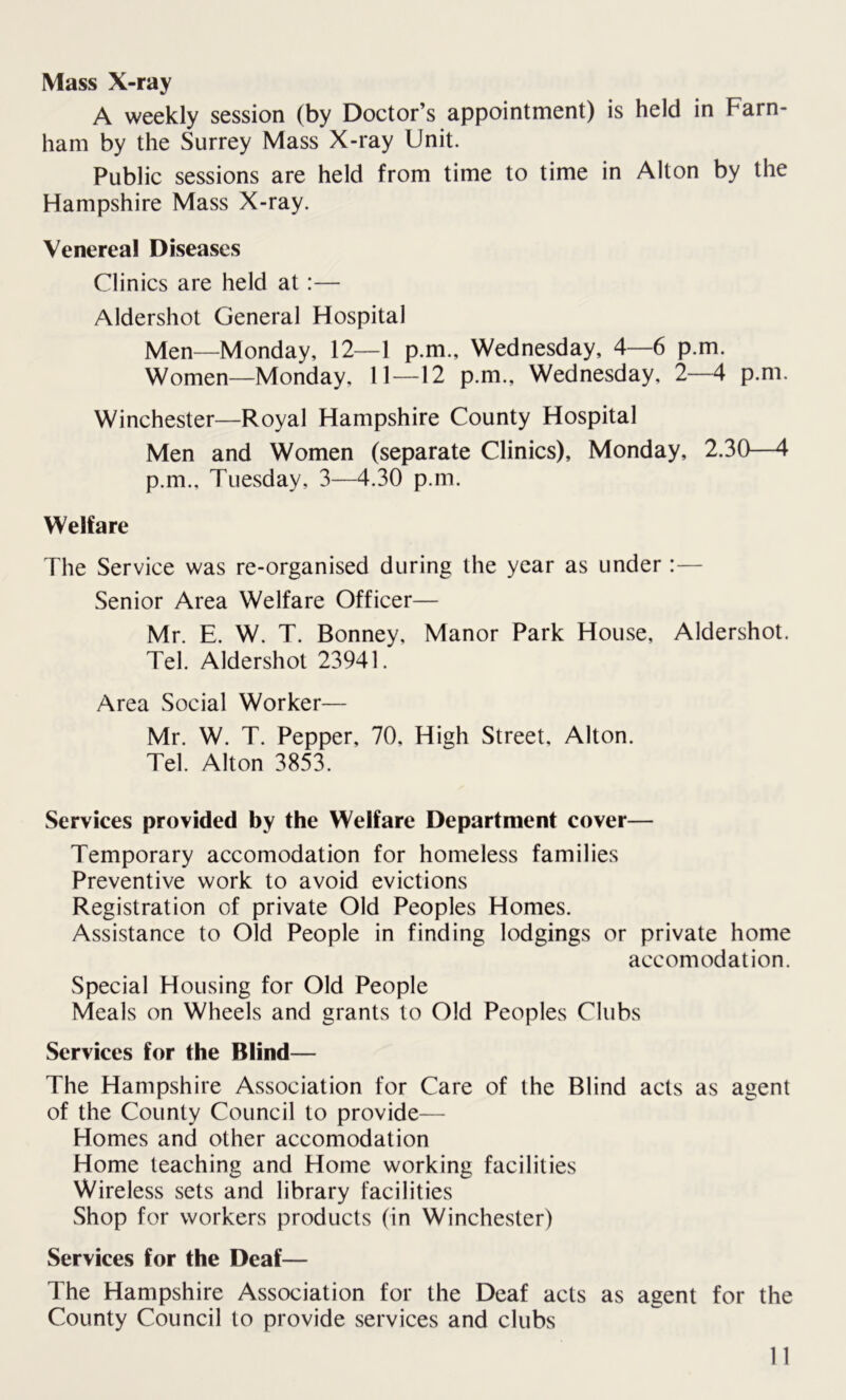 Mass X-ray A weekly session (by Doctor’s appointment) is held in Farn- ham by the Surrey Mass X-ray Unit. Public sessions are held from time to time in Alton by the Hampshire Mass X-ray. Venereal Diseases Clinics are held at:— Aldershot General Hospital Men—Monday, 12—1 p.m., Wednesday, 4—6 p.m. Women—Monday, 11—12 p.m., Wednesday. 2—4 p.m. Winchester—Royal Hampshire County Hospital Men and Women (separate Clinics), Monday, 2.30—4 p.m., Tuesday, 3—4.30 p.m. Welfare The Service was re-organised during the year as under:— Senior Area Welfare Officer— Mr. E. W. T. Bonney, Manor Park House, Aldershot. Tel. Aldershot 23941. Area Social Worker— Mr. W. T. Pepper, 70. High Street, Alton. Tel. Alton 3853. Services provided by the Welfare Department cover— Temporary accomodation for homeless families Preventive work to avoid evictions Registration of private Old Peoples Homes. Assistance to Old People in finding lodgings or private home accomodation. Special Housing for Old People Meals on Wheels and grants to Old Peoples Clubs Services for the Blind— The Hampshire Association for Care of the Blind acts as agent of the County Council to provide— Homes and other accomodation Home teaching and Home working facilities Wireless sets and library facilities Shop for workers products (in Winchester) Services for the Deaf— The Hampshire Association for the Deaf acts as agent for the County Council to provide services and clubs