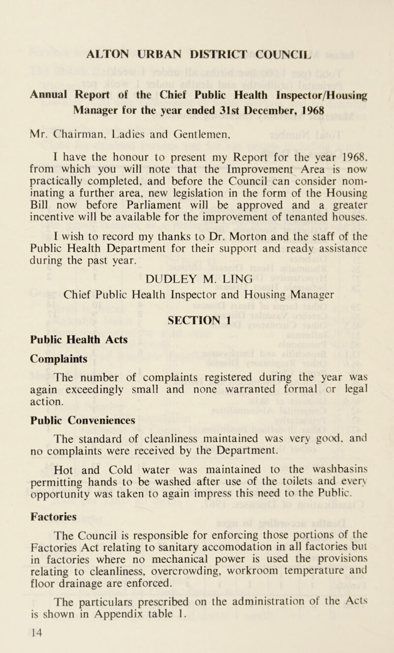 ALTON URBAN DISTRICT COUNCIL Annual Report of the Chief Public Health Inspector/Housing Manager for the year ended 31st December, 1968 Mr. Chairman, Ladies and Gentlemen, I have the honour to present my Report for the year 1968. from which you will note that the Improvement Area is now practically completed, and before the Council can consider nom- inating a further area, new legislation in the form of the Housing Bill now before Parliament will be approved and a greater incentive will be available for the improvement of tenanted houses. I wish to record my thanks to Dr. Morton and the staff of the Public Health Department for their support and ready assistance during the past year. DUDLEY M. LING Chief Public Health Inspector and Housing Manager SECTION 1 Public Health Acts Complaints The number of complaints registered during the year was again exceedingly small and none warranted formal or legal action. Public Conveniences The standard of cleanliness maintained was very good, and no complaints were received by the Department. Hot and Cold water was maintained to the washbasins permitting hands to be washed after use of the toilets and every opportunity was taken to again impress this need to the Public. Factories The Council is responsible for enforcing those portions of the Factories Act relating to sanitary accomodation in all factories but in factories where no mechanical power is used the provisions relating to cleanliness, overcrowding, workroom temperature and floor drainage are enforced. The particulars prescribed on the administration of the Acts is shown in Appendix table 1.