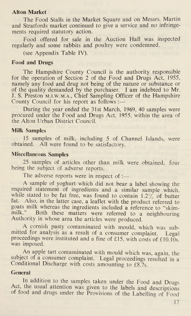 Alton Market The Food Stalls in the Market Square and on Messrs. Martin and Stratfords market continued to give a service and no infringe- ments required statutory action. Food offered for sale in the Auction Hall was inspected regularly and some rabbits and poultry were condemned. (see Appendix Table TV). Food and Drugs The Hampshire County Council is the authority responsible for the operation of Section 2 of the Food and Drugs Act, 1955, namely any food and drug not being of the nature or substance or of the quality demanded by the purchaser. I am indebted to Mr. J. S. Preston m.i.w.m.a.. Chief Sampling Officer of the Hampshire County Council for his report as follows :— During the year ended the 31st March, 1969, 40 samples were procured under the Food and Drugs Act, 1955, within the area of the Alton Urban District Council. Milk Samples 15 samples of milk, including 5 of Channel Islands, were obtained. All were found to be satisfactory. Miscellaneous Samples 25 samples of articles other than milk were obtained, four being the subject of adverse reports. The adverse reports were in respect of:— A sample of yoghurt which did not bear a label showing the required statement of ingredients and a similar sample which, while stated to be fat free, was found to contain 1.2% of butter fat. Also, in the latter case, a leaflet with the product referred to goats milk whereas the ingredients included a reference to “skim- milk;’ Both these matters were referred to a neighbouring Authority in whose area the articles were produced. A cornish pasty contaminated with mould, which was sub- mitted for analysis as a result of a consumer complaint. Lesal proceedings were instituted and a fine of £15, with costs of £10.10s. was imposed. An apple tart contaminated with mould which was, asain. the subject of a consumer complaint. Legal proceedings resulted in a Conditional Discharge with costs amounting to £8.7s. General In addition to the samples taken under the Food and Drugs Act, the usual attention was given to the labels and descriptions of food and drugs under the Provisions of the Labelling of Food