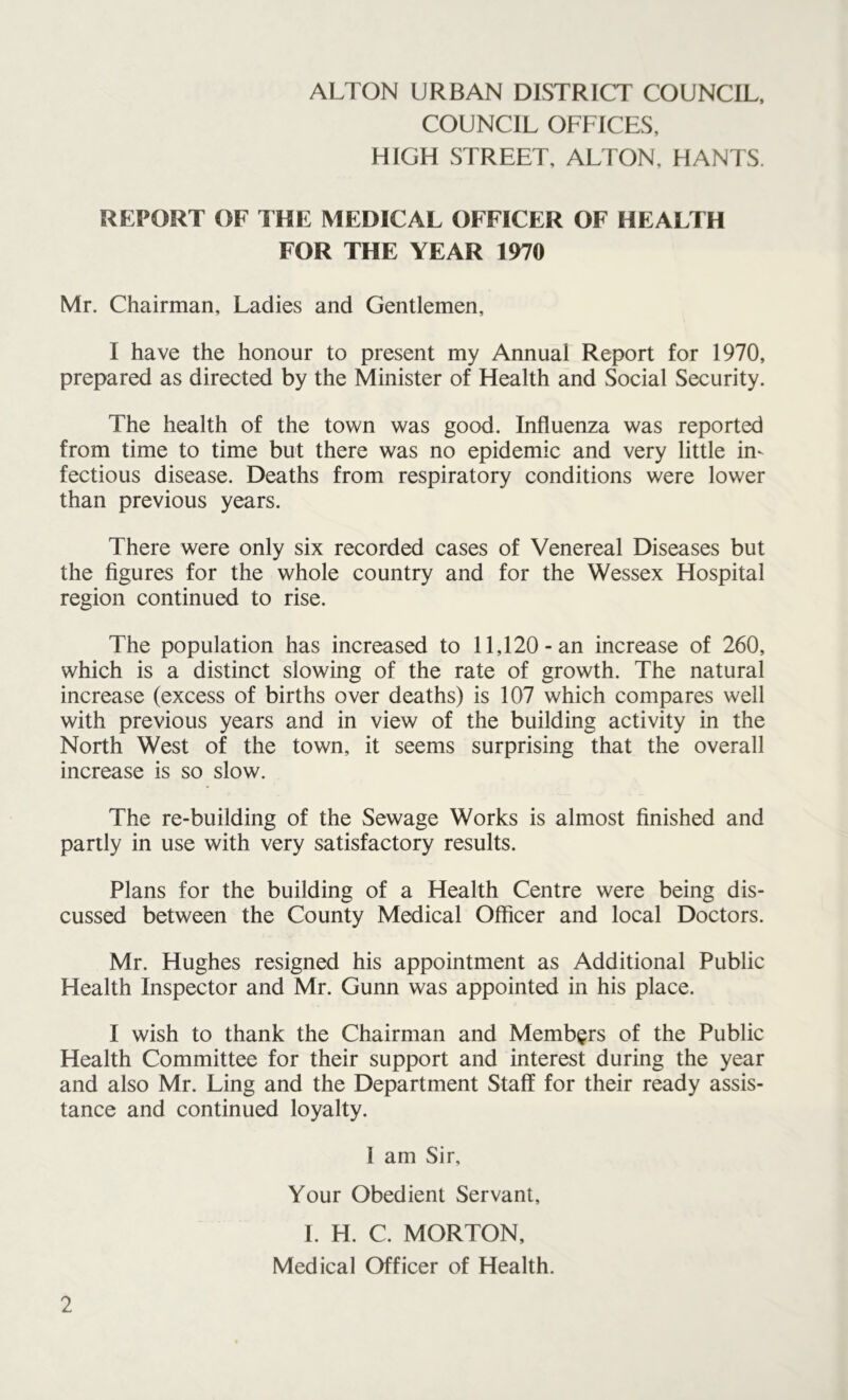 COUNCIL OFFICES, HIGH STREET, ALTON, HANTS. REPORT OF THE MEDICAL OFFICER OF HEALTH FOR THE YEAR 1970 Mr. Chairman, Ladies and Gentlemen, I have the honour to present my Annual Report for 1970, prepared as directed by the Minister of Health and Social Security. The health of the town was good. Influenza was reported from time to time but there was no epidemic and very little in- fectious disease. Deaths from respiratory conditions were lower than previous years. There were only six recorded cases of Venereal Diseases but the figures for the whole country and for the Wessex Hospital region continued to rise. The population has increased to 11,120-an increase of 260, which is a distinct slowing of the rate of growth. The natural increase (excess of births over deaths) is 107 which compares well with previous years and in view of the building activity in the North West of the town, it seems surprising that the overall increase is so slow. The re-building of the Sewage Works is almost finished and partly in use with very satisfactory results. Plans for the building of a Health Centre were being dis- cussed between the County Medical Officer and local Doctors. Mr. Hughes resigned his appointment as Additional Public Health Inspector and Mr. Gunn was appointed in his place. I wish to thank the Chairman and Members of the Public Health Committee for their support and interest during the year and also Mr. Ling and the Department Staff for their ready assis- tance and continued loyalty. I am Sir, Your Obedient Servant, I. H. C. MORTON, Medical Officer of Health.