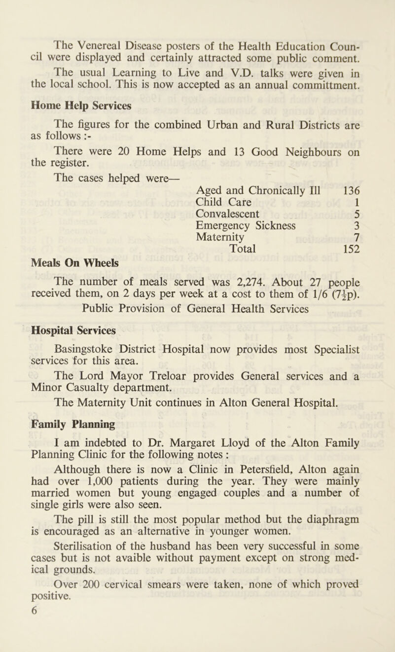 The Venereal Disease posters of the Health Education Coun- cil were displayed and certainly attracted some public comment. The usual Learning to Live and V.D. talks were given in the local school. This is now accepted as an annual committment. Home Help Services The figures for the combined Urban and Rural Districts are as follows There were 20 Home Helps and 13 Good Neighbours on the register. The cases helped were— Aged and Chronically 111 136 Child Care 1 Convalescent 5 Emergency Sickness 3 Maternity 7 Meals On Wheels Total 152 The number of meals served was 2,274. About 27 people received them, on 2 days per week at a cost to them of 1/6 (7Jp). Public Provision of General Health Services Hospital Services Basingstoke District Hospital now provides most Specialist services for this area. The Lord Mayor Treloar provides General services and a Minor Casualty department. The Maternity Unit continues in Alton General Hospital. Family Planning I am indebted to Dr. Margaret Lloyd of the Alton Family Planning Clinic for the following notes : Although there is now a Clinic in Petersfield, Alton again had over 1,000 patients during the year. They were mainly married women but young engaged couples and a number of single girls were also seen. The pill is still the most popular method but the diaphragm is encouraged as an alternative in younger women. Sterilisation of the husband has been very successful in some cases but is not avaible without payment except on strong med- ical grounds. Over 200 cervical smears were taken, none of which proved positive.