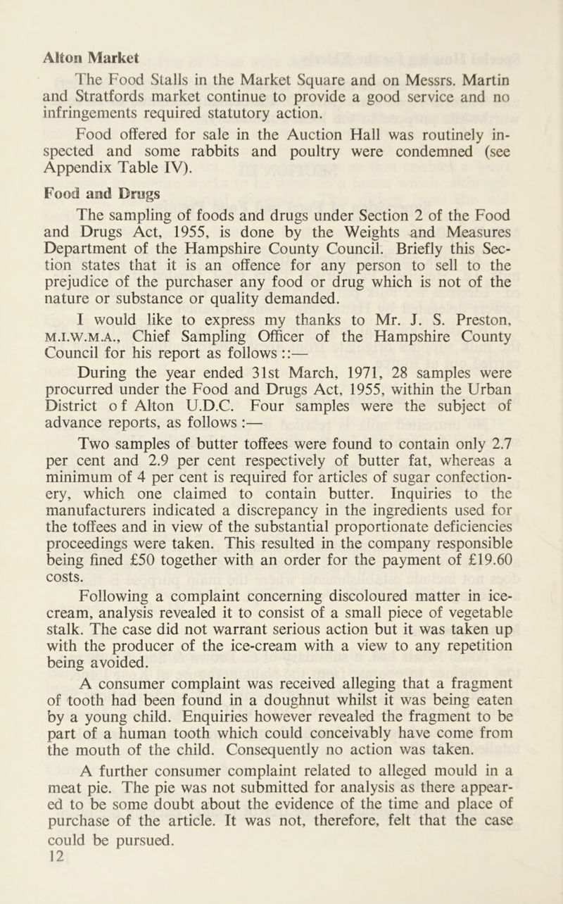 Alton Market The Food Stalls in the Market Square and on Messrs. Martin and Stratfords market continue to provide a good service and no infringements required statutory action. Food offered for sale in the Auction Hall was routinely in- spected and some rabbits and poultry were condemned (see Appendix Table IV). Food and Drugs The sampling of foods and drugs under Section 2 of the Food and Drugs Act, 1955, is done by the Weights and Measures Department of the Hampshire County Council. Briefly this Sec- tion states that it is an offence for any person to sell to the prejudice of the purchaser any food or drug which is not of the nature or substance or quality demanded. I would like to express my thanks to Mr. J. S. Preston, m.i.w.m.a., Chief Sampling Officer of the Hampshire County Council for his report as follows ::— During the year ended 31st March, 1971, 28 samples were procurred under the Food and Drugs Act, 1955, within the Urban District o f Alton U.D.C. Four samples were the subject of advance reports, as follows :— Two samples of butter toffees were found to contain only 2.7 per cent and 2.9 per cent respectively of butter fat, whereas a minimum of 4 per cent is required for articles of sugar confection- ery, which one claimed to contain butter. Inquiries to the manufacturers indicated a discrepancy in the ingredients used for the toffees and in view of the substantial proportionate deficiencies proceedings were taken. This resulted in the company responsible being fined £50 together with an order for the payment of £19.60 costs. Following a complaint concerning discoloured matter in ice- cream, analysis revealed it to consist of a small piece of vegetable stalk. The case did not warrant serious action but it was taken up with the producer of the ice-cream with a view to any repetition being avoided. A consumer complaint was received alleging that a fragment of tooth had been found in a doughnut whilst it was being eaten by a young child. Enquiries however revealed the fragment to be part of a human tooth which could conceivably have come from the mouth of the child. Consequently no action was taken. A further consumer complaint related to alleged mould in a meat pie. The pie was not submitted for analysis as there appear- ed to be some doubt about the evidence of the time and place of purchase of the article. It was not, therefore, felt that the case could be pursued.