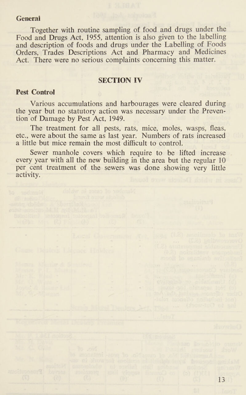 General Together with routine sampling of food and drugs under the Food and Drugs Act, 1955, attention is also given to the labelling and description of foods and drugs under the Labelling of Foods Orders, Trades Descriptions Act and Pharmacy and Medicines Act. There were no serious complaints concerning this matter. SECTION IV Pest Control Various accumulations and harbourages were cleared during the year but no statutory action was necessary under the Preven- tion of Damage by Pest Act, 1949. The treatment for all pests, rats, mice, moles, wasps, fleas, etc., were about the same as last year. Numbers of rats increased a little but mice remain the most difficult to control. Sewer manhole covers which require to be lifted increase every year with all the new building in the area but the regular 10 per cent treatment of the sewers was done showing very little activity.