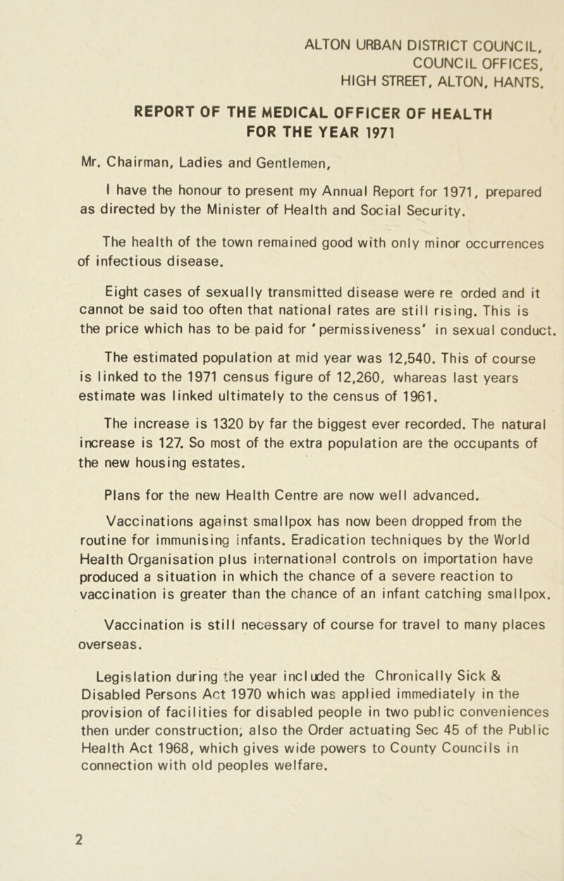 COUNCIL OFFICES, HIGH STREET, ALTON. HANTS. REPORT OF THE MEDICAL OFFICER OF HEALTH FOR THE YEAR 1971 Mr. Chairman, Ladies and Gentlemen, I have the honour to present my Annual Report for 1971, prepared as directed by the Minister of Health and Social Security. The health of the town remained good with only minor occurrences of infectious disease. Eight cases of sexually transmitted disease were re orded and it cannot be said too often that national rates are still rising. This is the price which has to be paid for * permissiveness' in sexual conduct. The estimated population at mid year was 12,540. This of course is linked to the 1971 census figure of 12,260, whareas last years estimate was linked ultimately to the census of 1961. The increase is 1320 by far the biggest ever recorded. The natural increase is 127. So most of the extra population are the occupants of the new housing estates. Plans for the new Health Centre are now well advanced. Vaccinations against smallpox has now been dropped from the routine for immunising infants. Eradication techniques by the World Health Organisation plus international controls on importation have produced a situation in which the chance of a severe reaction to vaccination is greater than the chance of an infant catching smallpox. Vaccination is still necessary of course for travel to many places overseas. Legislation during the year included the Chronically Sick & Disabled Persons Act 1970 which was applied immediately in the provision of facilities for disabled people in two public conveniences then under construction, also the Order actuating Sec 45 of the Public Health Act 1968, which gives wide powers to County Councils in connection with old peoples welfare.