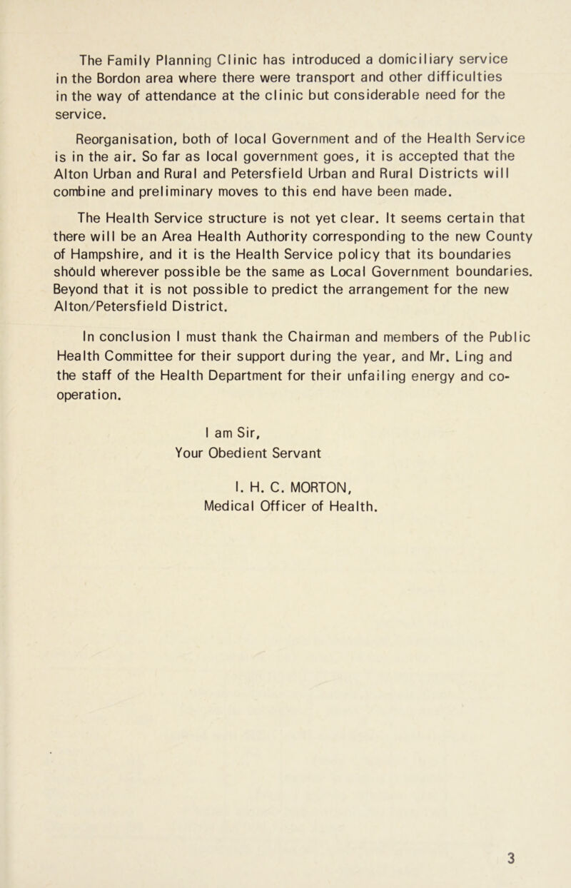 The Family Planning Clinic has introduced a domiciliary service in the Bordon area where there were transport and other difficulties in the way of attendance at the clinic but considerable need for the service. Reorganisation, both of local Government and of the Health Service is in the air. So far as local government goes, it is accepted that the Alton Urban and Rural and Petersfield Urban and Rural Districts will combine and preliminary moves to this end have been made. The Health Service structure is not yet clear. It seems certain that there will be an Area Health Authority corresponding to the new County of Hampshire, and it is the Health Service policy that its boundaries should wherever possible be the same as Local Government boundaries. Beyond that it is not possible to predict the arrangement for the new Alton/Petersfield District. In conclusion I must thank the Chairman and members of the Public Health Committee for their support during the year, and Mr. Ling and the staff of the Health Department for their unfailing energy and co- operation. I am Sir, Your Obedient Servant I. H. C. MORTON, Medical Officer of Health.