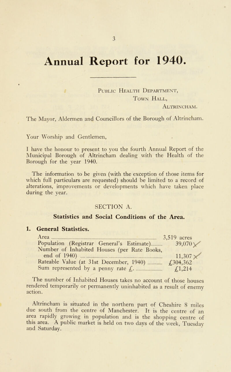 Annual Report tor 1940. Public Health Department, Town Hall, Altrincham. The Mayor, Aldermen and Councillors of the Borough of Altrincham. Your Worship and Gentlemen, I have the honour to present to you the fourth Annual Report of the Municipal Borough of Altrincham dealing with the Health of the Borough for the year 1940. The information to be given (with the exception of those items for which full particulars are requested) should be limited to a record of alterations, improvements or developments which have taken place during the year. SECTION A. Statistics and Social Conditions of the Area. 1. General Statistics. Area 3,519 acres Population (Registrar General’s Estimate) 39,070 \ Number of Inhabited Houses (per Rate Books, end of 1940) 11,307 Rateable \alue (at 31st December, 1940) £304,362 Sum represented by a penny rate £ £1,214 The number of Inhabited Houses takes no account of those houses rendered temporarily or permanently uninhabited as a result of enemy action. Altrincham is situated in the northern part of Cheshire 8 miles due south from the centre of Manchester. It is the centre of an area rapidly growing in population and is the shopping centre of this area. A public market is held on two days of the week, Tuesdav and Saturday.