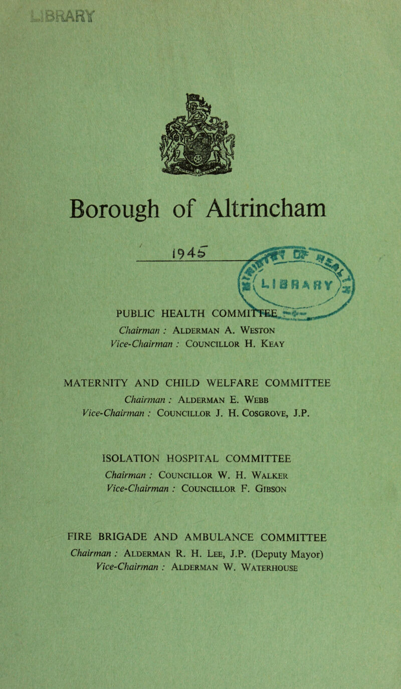 iHARY Borough of Altrincham Chairman : Alderman A. Weston Vice-Chairman : Councillor H. Keay MATERNITY AND CHILD WELFARE COMMITTEE Chairman : Alderman E. Webb Vice-Chairman : Councillor J. H. Cosgrove, J.P. ISOLATION HOSPITAL COMMITTEE Chairman : Councillor W. H. Walker Vice-Chairman : Councillor F. Gibson FIRE BRIGADE AND AMBULANCE COMMITTEE Chairman : Alderman R. H. Lee, J.P. (Deputy Mayor) Vice-Chairman : Alderman W. Waterhouse