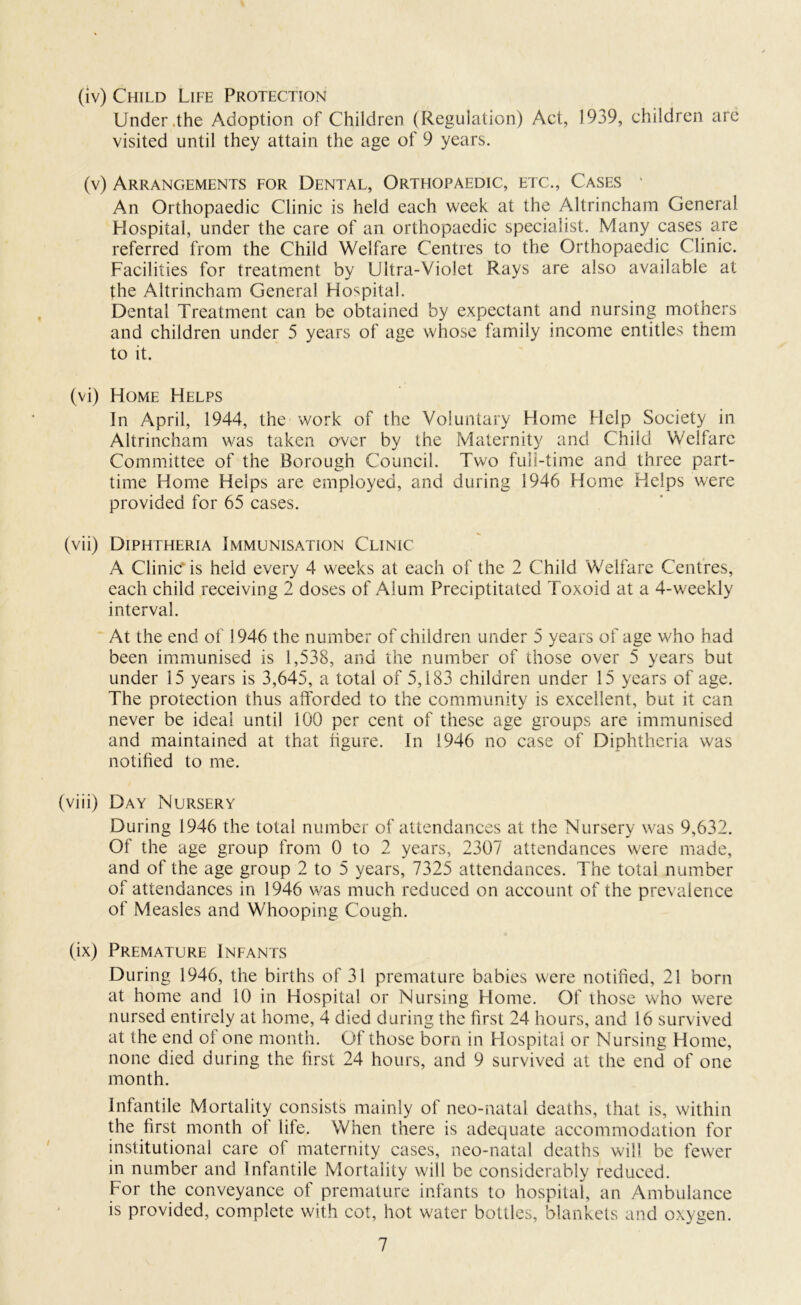 (iv) Child Life Protection Under .the Adoption of Children (Regulation) Act, 1939, children are visited until they attain the age of 9 years. (v) Arrangements for Dental, Orthopaedic, etc., Cases • An Orthopaedic Clinic is held each week at the Altrincham General Hospital, under the care of an orthopaedic specialist. Many cases are referred from the Child Welfare Centres to the Orthopaedic Clinic. Facilities for treatment by Ultra-Violet Rays are also available at the Altrincham General Hospital. Dental Treatment can be obtained by expectant and nursing mothers and children under 5 years of age whose family income entitles them to it. (vi) Home Helps In April, 1944, the work of the Voluntary Home Help Society in Altrincham was taken over by the Maternity and Child Welfare Committee of the Borough Council. Two full-time and three part- time Home Helps are employed, and during 1946 Home Helps were provided for 65 cases. (vii) Diphtheria Immunisation Clinic A Clinic is held every 4 weeks at each of the 2 Child Welfare Centres, each child receiving 2 doses of Alum Preciptitated Toxoid at a 4-weekly interval. At the end of 1946 the number of children under 5 years of age who had been immunised is 1,538, and the number of those over 5 years but under 15 years is 3,645, a total of 5,183 children under 15 years of age. The protection thus afforded to the community is excellent, but it can never be ideal until 100 per cent of these age groups are immunised and maintained at that figure. In 1946 no case of Diphtheria was notified to me. (viii) Day Nursery During 1946 the total number of attendances at the Nursery was 9,632. Of the age group from 0 to 2 years, 2307 attendances were made, and of the age group 2 to 5 years, 7325 attendances. The total number of attendances in 1946 was much reduced on account of the prevalence of Measles and Whooping Cough. (ix) Premature Infants During 1946, the births of 31 premature babies were notified, 21 born at home and 10 in Hospital or Nursing Home. Of those who were nursed entirely at home, 4 died during the first 24 hours, and 16 survived at the end ol one month. Of those born in Hospital or Nursing Home, none died during the first 24 hours, and 9 survived at the end of one month. Infantile Mortality consists mainly of neo-natal deaths, that is, within the first month ot life. When there is adequate accommodation for institutional care of maternity cases, neo-natal deaths will be fewer in number and Infantile Mortality will be considerably reduced. For the conveyance of premature infants to hospital, an Ambulance is provided, complete with cot, hot water bottles, blankets and oxygen.