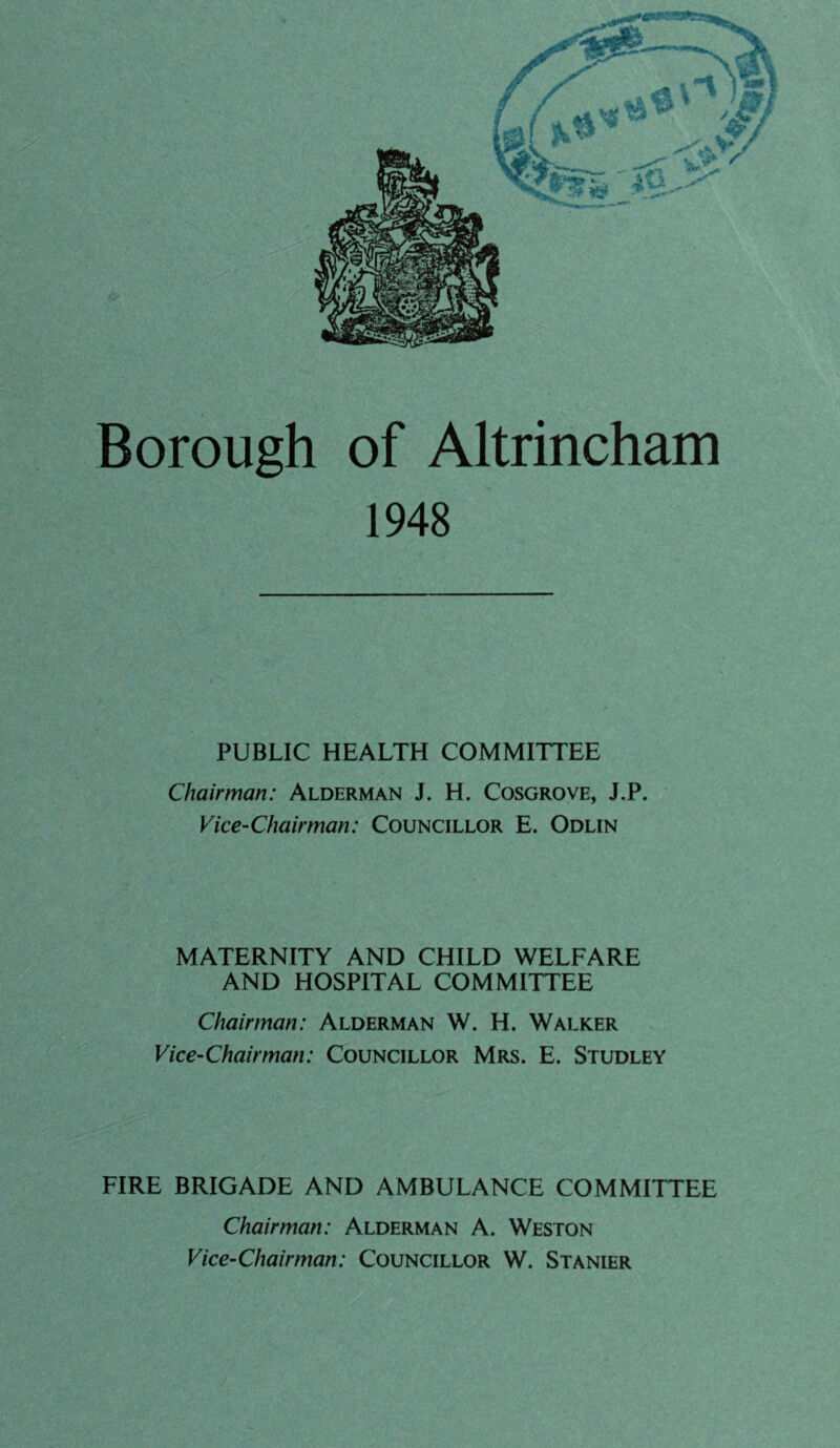 Borough of Altrincham 1948 PUBLIC HEALTH COMMITTEE Chairman: Alderman J. H. Cosgrove, J.P. Vice-Chairman: Councillor E. Odlin MATERNITY AND CHILD WELFARE AND HOSPITAL COMMITTEE Chairman: Alderman W. H. Walker Vice-Chairman: Councillor Mrs. E. Studley FIRE BRIGADE AND AMBULANCE COMMITTEE Chairman: Alderman A. Weston Vice-Chairman: Councillor W. Stanier