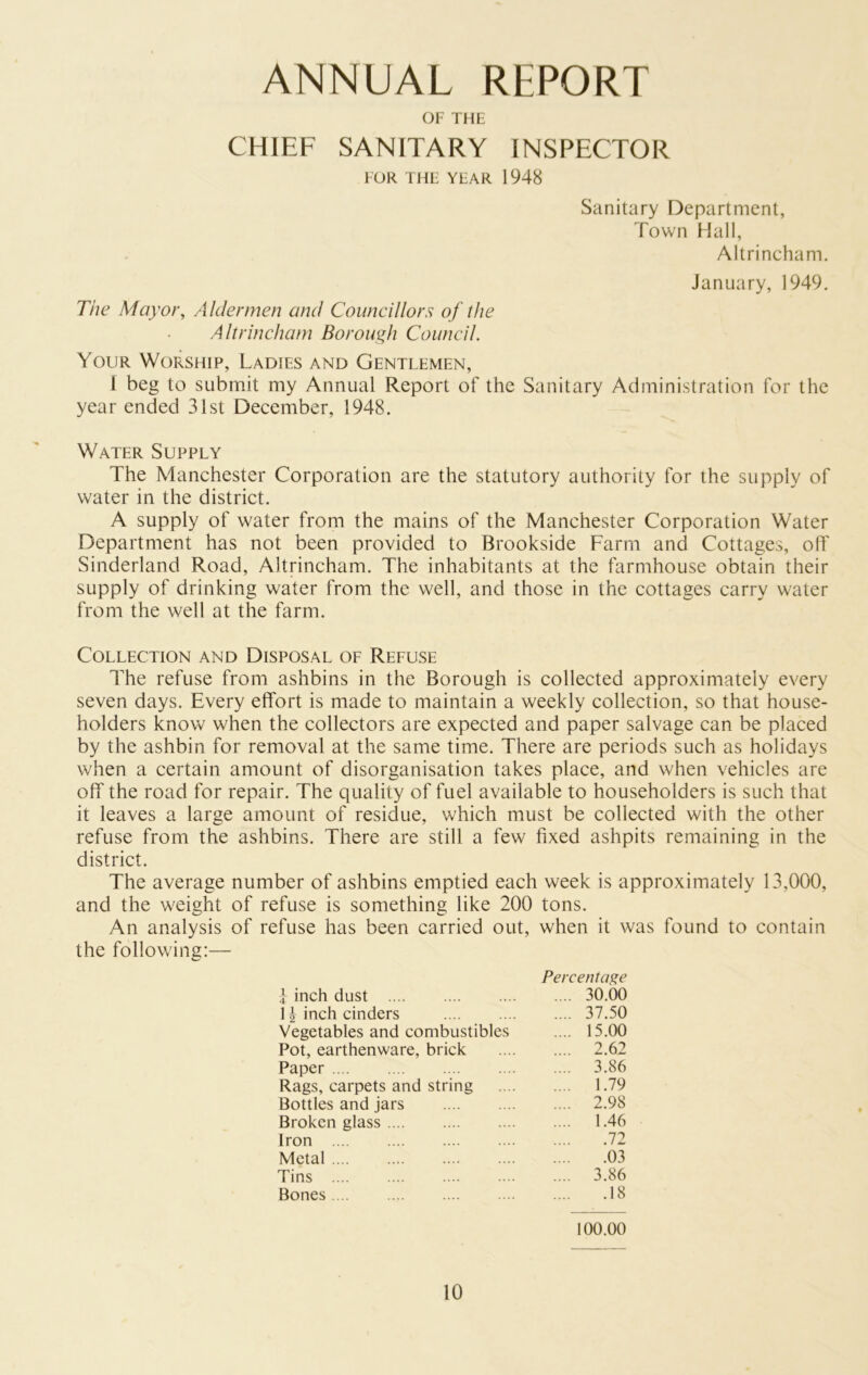 ANNUAL REPORT OF THE CHIEF SANITARY INSPECTOR FOR THE YEAR 1948 Sanitary Department, Town Hall, Altrincham. January, 1949. The Mayor, Aldermen and Councillors of the Altrincham Borough Council. Your Worship, Ladies and Gentlemen, 1 beg to submit my Annual Report of the Sanitary Administration for the year ended 31st December, 1948. Water Supply The Manchester Corporation are the statutory authority for the supply of water in the district. A supply of water from the mains of the Manchester Corporation Water Department has not been provided to Brookside Farm and Cottages, off Sinderland Road, Altrincham. The inhabitants at the farmhouse obtain their supply of drinking water from the well, and those in the cottages carry water from the well at the farm. Collection and Disposal of Refuse The refuse from ashbins in the Borough is collected approximately every seven days. Every effort is made to maintain a weekly collection, so that house- holders know when the collectors are expected and paper salvage can be placed by the ashbin for removal at the same time. There are periods such as holidays when a certain amount of disorganisation takes place, and when vehicles are off the road for repair. The quality of fuel available to householders is such that it leaves a large amount of residue, which must be collected with the other refuse from the ashbins. There are still a few fixed ashpits remaining in the district. The average number of ashbins emptied each week is approximately 13,000, and the weight of refuse is something like 200 tons. An analysis of refuse has been carried out, when it was found to contain the following:— f inch dust Percentage .... 30.00 H inch cinders .... 37.50 Vegetables and combustibles .... 15.00 Pot, earthenware, brick .... 2.62 Paper .... 3.86 Rags, carpets and string .... 1.79 Bottles and jars .... 2.98 Broken glass .... 1.46 Iron 72 Metal 03 Tins .... 3.86 Bones 18 100.00