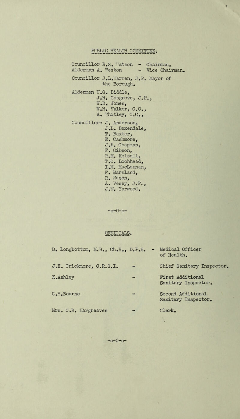 PUBLIC HEALTH COMMITTEE Councillor R.S. atson - Chairman. Alderman A. Weston - Vice Chairman. Councillor J.L.Varren, J.P. Mayor of the Borough. Aldermen T7.G-. Biddle, J.H. Cosgrove, J.P., W.B. Jones, W.H. Walker, C.C., A. Whitley, C.C., Councillors J. Anderson, J.L. Baxendale, T. Baxter, E. Cashmore, J.E. Chapman, P. Gibson, R.M. Kelsall, T.C. Lochhead, I. M. MacLennan, P. Marsland, R. Mason, A. Vesey, J.P., J. W. Yarwood. -o-O-o- OPPICIALS. D. Longbottom, M.B., Ch.B., D.P.H. J. E. Crickmore, C.R.S.I. K. Ashley G.H.Bourne Mrs. C.B. Hargreaves Medical Officer of Health. Chief Sanitary Inspector. First Additional Sanitary Inspector. Second Additional Sanitary Inspector. Clerk. -o-0-o-