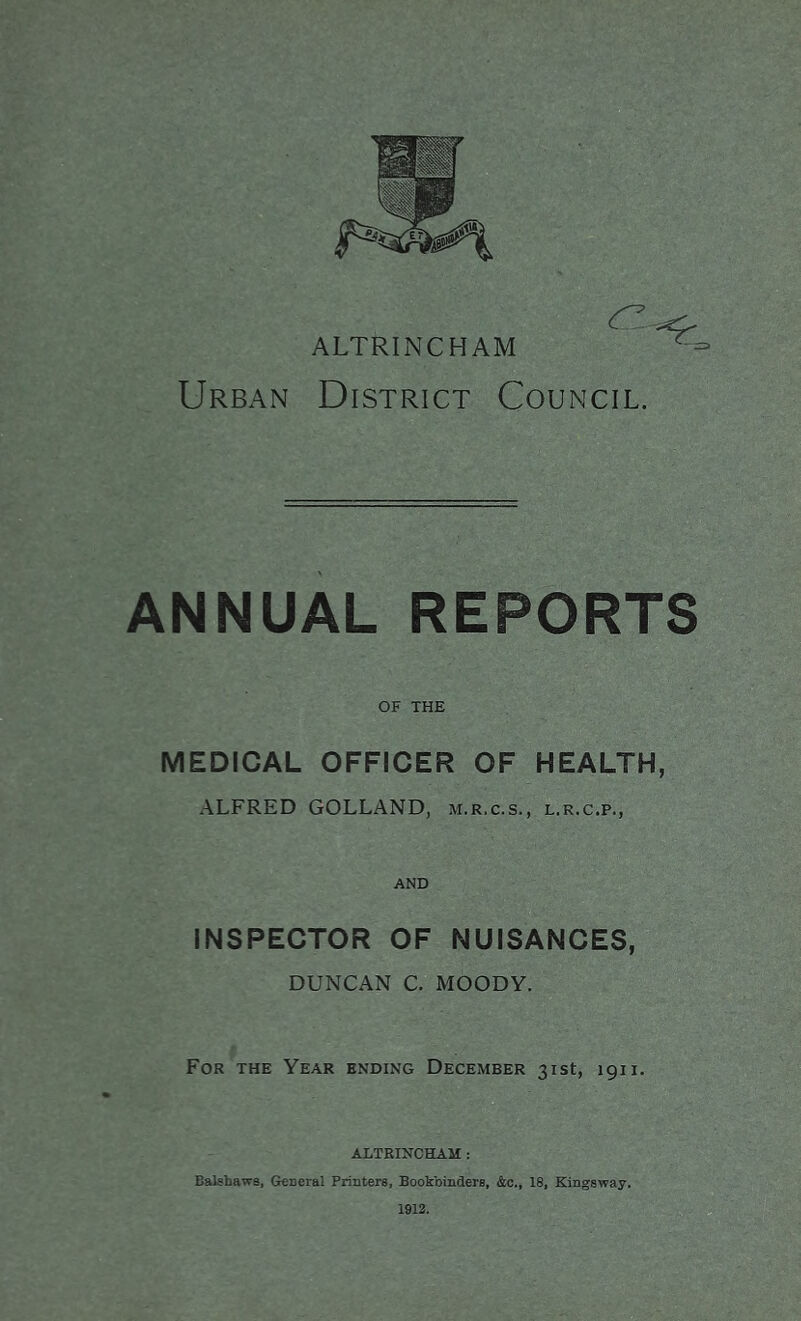 Urban District Council. ANNUAL REPORTS OF THE MEDICAL OFFICER OF HEALTH, ALFRED GOLLAND, m.r.c.s., l.r.c.p., and INSPECTOR OF NUISANCES, DUNCAN C. MOODY. For the Year ending December 31st, 1911. ALTRINCHAM : Balshawa, General Printers, Bookbinders, &c., 18, Kingsway, 1912.