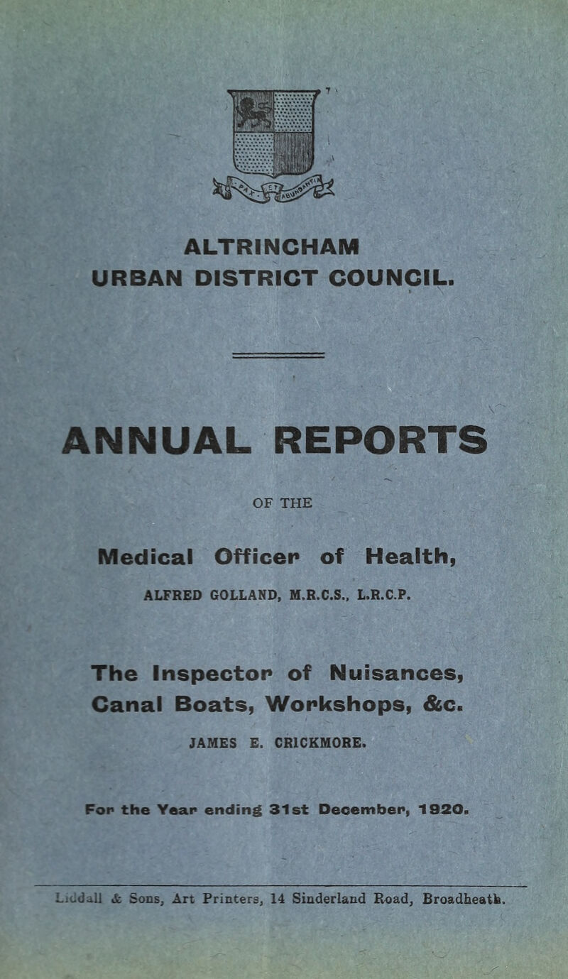 ALTRINCHAM URBAN DISTRICT COUNCIL. ANNUAL REPORTS OF THE Medical Officer of Health, ALFRED GOLLAND, M.R.C.S., L.R.C.P. The Inspector of Nuisances, Canal Boats, Workshops, &c. JAMES E. CR1CKM0RE. Fop the Year ending 31st December, 1920. Lit-dall A Sons, Art Printers, 14 Sinderland Road, Broadheatk. j: