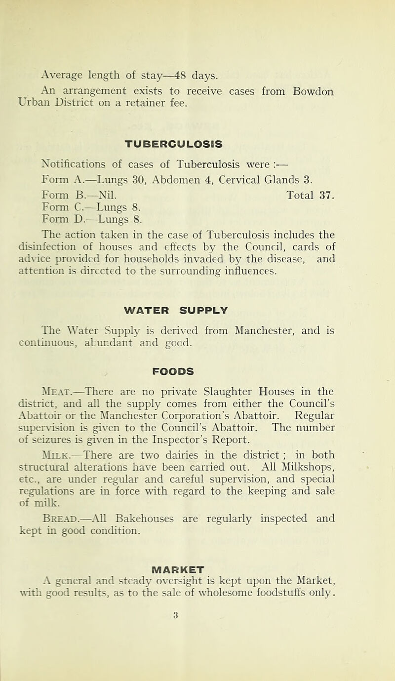 Average length of stay—48 days. An arrangement exists to receive cases from Bowdon Urban District on a retainer fee. TUBERCULOSSS Notifications of cases of Tuberculosis were :•— Form A.—Lungs 30, Abdomen 4, Cervical Glands 3. Form B.—Nil. Total 37. Form C.—Lungs 8. Form D.—Lungs 8. The action taken in the case of Tuberculosis includes the disinfection of houses and effects by the Council, cards of advice provided for households invaded by the disease, and attention is directed to the surrounding influences. WATER SUPPLY The Water Supply is derived from Manchester, and is continuous, abundant and good. FOODS Meat.—There are no private Slaughter Houses in the district, and all the supply comes from either the Council’s Abattoir or the Manchester Corporation’s Abattoir. Regular supervision is given to the Council’s Abattoir. The number of seizures is given in the Inspector’s Report. Milk.—There are two dairies in the district ; in both structural alterations have been carried out. All Milkshops, etc., are under regular and careful supervision, and special regulations are in force with regard to the keeping and sale of milk. Bread.—All Bakehouses are regularly inspected and kept in good condition. MARKET A general and steady oversight is kept upon the Market, with good results, as to the sale of wholesome foodstuffs only.