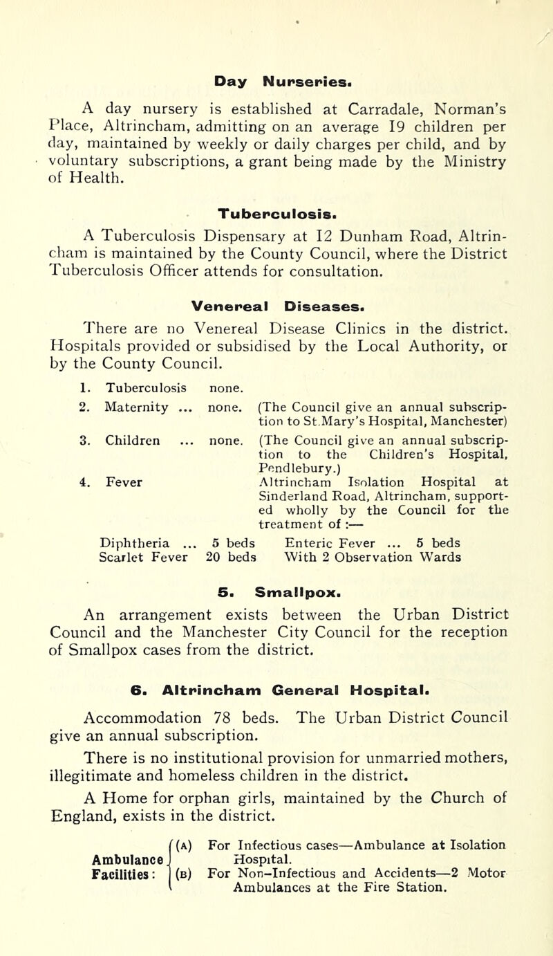 Day Nurseries. A day nursery is established at Carradale, Norman’s Place, Altrincham, admitting on an average 19 children per day, maintained by weekly or daily charges per child, and by voluntary subscriptions, a grant being made by the Ministry of Health. Tuberculosis. A Tuberculosis Dispensary at 12 Dunham Road, Altrin- cham is maintained by the County Council, where the District Tuberculosis Officer attends for consultation. Venereal Diseases. There are no Venereal Disease Clinics in the district. Hospitals provided or subsidised by the Local Authority, or by the County Council. 1. Tuberculosis none. 2. Maternity ... none. (The Council give an annual subscrip- tion to St.Mary’s Hospital, Manchester) 3. Children none. (The Council give an annual subscrip- tion to the Children’s Hospital, Pendlebury.) 4. Fever Altrincham Isolation Hospital at Sinderland Road, Altrincham, support- ed wholly by the Council for the treatment of :— Diphtheria ... 5 beds Enteric Fever ... 5 beds Scarlet Fever 20 beds With 2 Observation Wards 5. Smallpox. An arrangement exists between the Urban District Council and the Manchester City Council for the reception of Smallpox cases from the district. 6. Altrincham General Hospital. Accommodation 78 beds. The Urban District Council give an annual subscription. There is no institutional provision for unmarried mothers, illegitimate and homeless children in the district. A Home for orphan girls, maintained by the Church of England, exists in the district. 1(a) For Infectious cases—Ambulance at Isolation Hospital. (b) For Non-Infectious and Accidents—2 Motor Ambulances at the Fire Station.