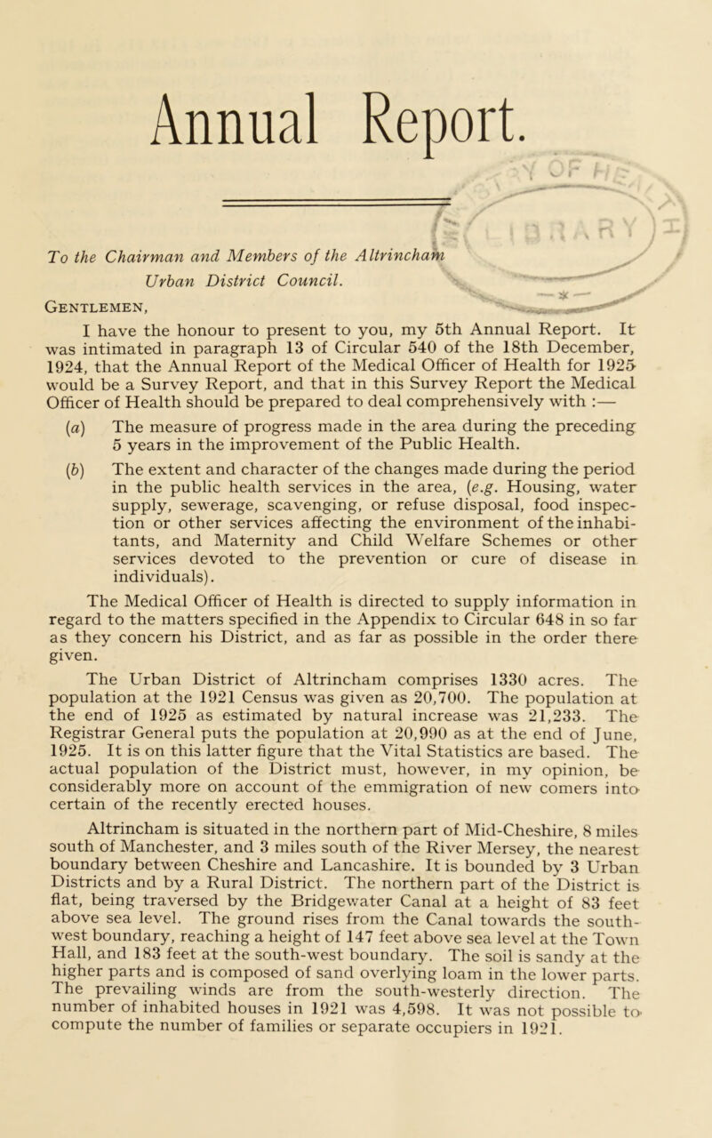 Annual Report. To the Chairman and Members of the Altrincham Urban District Council. Gentlemen, I have the honour to present to you, my 5th Annual Report. It was intimated in paragraph 13 of Circular 540 of the 18th December, 1924, that the Annual Report of the Medical Officer of Health for 1925 would be a Survey Report, and that in this Survey Report the Medical Officer of Health should be prepared to deal comprehensively with :— (a) The measure of progress made in the area during the preceding 5 years in the improvement of the Public Health. (b) The extent and character of the changes made during the period in the public health services in the area, (e.g. Housing, water supply, sewerage, scavenging, or refuse disposal, food inspec- tion or other services affecting the environment of the inhabi- tants, and Maternity and Child Welfare Schemes or other services devoted to the prevention or cure of disease in individuals). The Medical Officer of Health is directed to supply information in regard to the matters specified in the Appendix to Circular 648 in so far as they concern his District, and as far as possible in the order there given. The Urban District of Altrincham comprises 1330 acres. The population at the 1921 Census was given as 20,700. The population at the end of 1925 as estimated by natural increase was 21,233. The Registrar General puts the population at 20,990 as at the end of June, 1925. It is on this latter figure that the Vital Statistics are based. The actual population of the District must, however, in my opinion, be considerably more on account of the emmigration of new comers into- certain of the recently erected houses. Altrincham is situated in the northern part of Mid-Cheshire, 8 miles south of Manchester, and 3 miles south of the River Mersey, the nearest boundary between Cheshire and Lancashire. It is bounded by 3 Urban Districts and by a Rural District. The northern part of the District is flat, being traversed by the Bridgewater Canal at a height of 83 feet above sea level. The ground rises from the Canal towards the south- west boundary, reaching a height of 147 feet above sea level at the Town Hall, and 183 feet at the south-west boundary. The soil is sandy at the higher parts and is composed of sand overlying loam in the lower parts. The prevailing winds are from the south-westerly direction. The number of inhabited houses in 1921 was 4,598. It was not possible to- compute the number of families or separate occupiers in 1921.