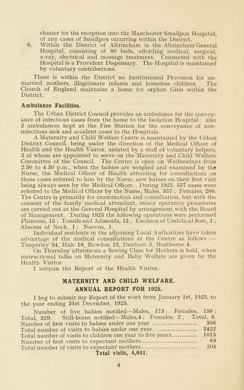 Chester for the reception into the Manchester Smallpox Hospital, of any cases of Smallpox occurring within the District. 6. Within the District of Altrincham is the Altrincham General Hospital, consisting of 80 beds, affording medical, surgical, x-ray, electrical and massage treatment. Connected with the Hospital is a Provident Dispensary. The Hospital is maintained by voluntary contributions. There is within the District no Institutional Provision for un- married mothers, illegitimate infants and homeless children. The Church of England maintains a home for orphan Girls within the District. Ambulance Facilities. The Urban District Council provides an ambulance for the convey- ance of infectious cases from the home to the Isolation Hospital ; also 2 ambulances kept at the Fire Station for the conveyance of non- infectious sick and accident cases to the Hospitals. A Maternity and Child Welfare Centre is maintained by the Urban District Council, being under the direction of the Medical Officer of Health and the Health Visitor, assisted by a staff of voluntary helpers, 3 of whom are appointed to serve on the Maternity and Child Welfare Committee of the Council. The Centre is open on Wednesdays from 2.30 to 4.30 p.m., when the babies are weighed and examined by the Nurse, the Medical Officer of Health attending for consultations on those cases referred to him by the Nurse, new babies on their first visit being always seen by the Medical Officer. During 1925, 557 cases were referred to the Medical Officer by the Nurse, Males, 357 ; Females, 200. The Centre is primarily for examination and consultation, but with the consent of the family medical attendant, minor operative procedures are carried out at the General Hospital by arrangement with the Board of Management. During 1925 the following operations were performed Phimosis, 15 ; Tonsils and Adenoids, 13 ; Excision of Umbilical Sore, 1 ; Abscess of Neck, 1 ; Naevus, 1. Individual residents in the adjoining Local Authorities have taken advantage of the medical consultations at the Centre as follows :— Timperley 34, Hale 18, Bowdon 13, Dunham 5, Rostherne 4. On Thursday afternoons a Sewing Class for Mothers is held, when instructional talks on Maternity and Baby Welfare are given by the Health Visitor. I subjoin the Report of the Health Visitor. MATERNITY AND CHILD WELFARE. ANNUAL REPORT FOR 1925. I beg to submit my Report of the work from January 1st, 1925, to the year ending 31st December, 1925. Number of live babies notified—Males, 173 ; Females, 156 ; Total, 329. Still-borns notified—Males,4 ; Females, 2; Total, 6. Number of first visits to babies under one year 306 Total number of visits to babies under one year 3422 Total number of visits to children one year to five years 1015 Number of first visits to expectant mothers 68 Total number of visits to expectant mothers 204 Total visits, 4,641.