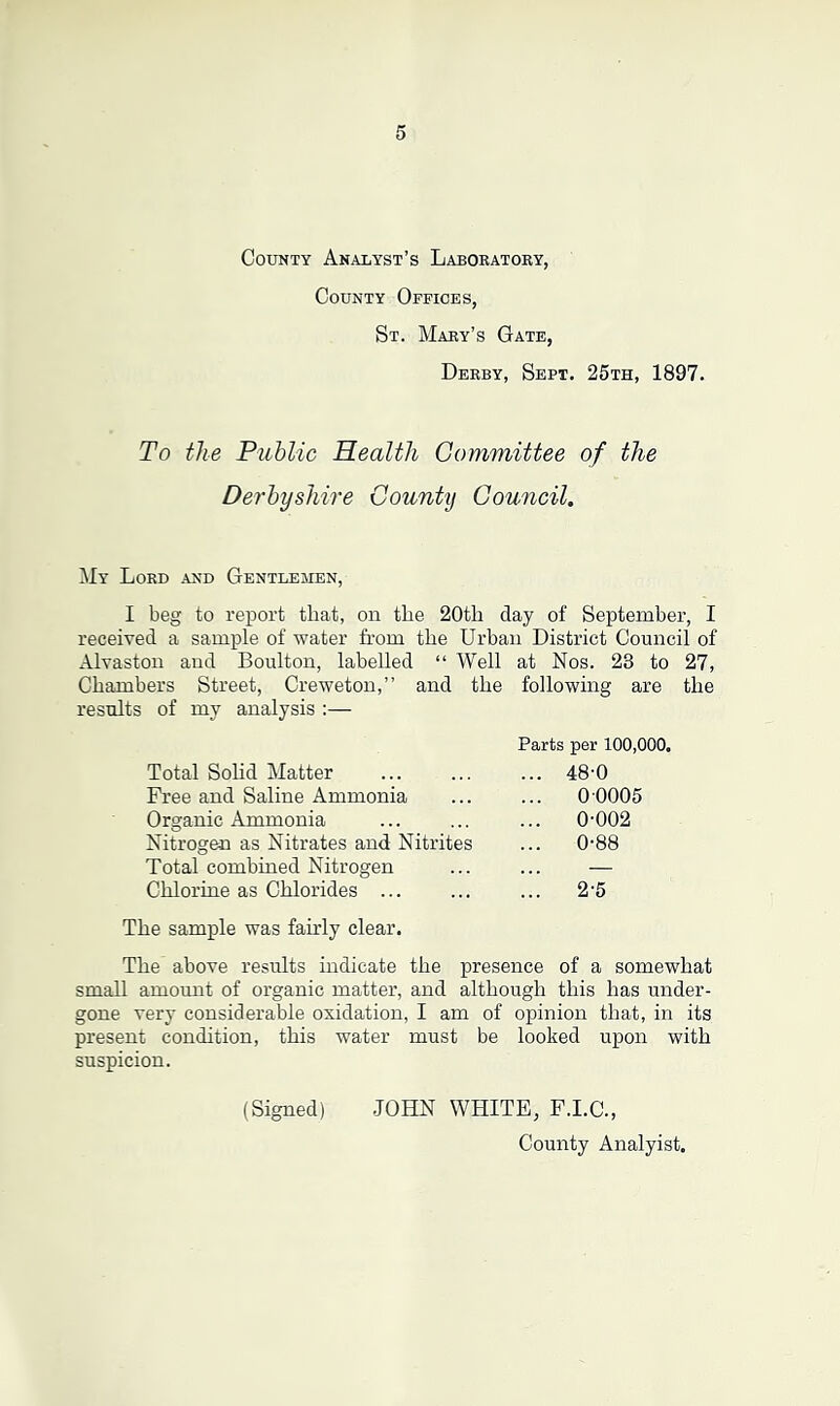 County Analyst's Laboratory, County Offices, St. Mary’s Gate, Derby, Sept. 25th, 1897. To the Public Health Committee of the Derbyshire County Council. My Lord and Gentlemen, I beg to report that, on the 20tli clay of September, I received a sample of water from the Urban District Council of Alvaston and Boulton, labelled “ Well at Nos. 23 to 27, Chambers Street, Creweton,” and the results of my analysis :— following are the Parts per 100,000. Total Solid Matter ... 48'0 Free and Saline Ammonia ... 0 0005 Organic Ammonia ... 0-002 Nitrogen as Nitrates and Nitrites ... 0-88 Total combined Nitrogen — Chlorine as Chlorides ... ... 2-5 The sample was fairly clear. The above results indicate the presence of a somewhat small amount of organic matter, and although this has under- gone very considerable oxidation, I am of opinion that, in its present condition, this water must be looked upon with suspicion. (Signed) JOHN WHITE, F.I.C., County Analyist.