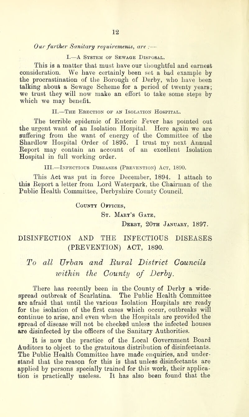 Oar further Sanitary requirements, are :— I.—A System op Sewage Disposal. This is a matter that must have our thoughtful and earnest consideration. We have certainly been set a bad example by the procrastination of the Borough of Derby, who have been talking about a Sewage Scheme for a period of twenty years; we trust they will now make an effort to take some steps by which we may benefit. II.—The Erection of an Isolation Hospital. The terrible epidemic of Enteric Fever has pointed out the urgent want of an Isolation Hospital. Here again we are suffering from the want of energy of the Committee of the Shardlow Hospital Order of 1895. I trust my next Annual Report may contain an account of an excellent Isolation Hospital in full working order. III.—Infectious Diseases (Prevention) Act, 1890. This Act was put in force December, 1894. 1 attach to this Report a letter from Lord Waterpark, the Chairman of the Public Health Committee, Derbyshire County Council. County Offices, St. Mary’s Gate, Derby, 20th January, 1897. DISINFECTION AND THE INFECTIOUS DISEASES (PREVENTION) ACT, 1890. To all Urban and Dural District Councils within the County of Derby. There has recently been in the County of Derby a wide- spread outbreak of Scarlatina. The Public Health Committee are afraid that until the various Isolation Hospitals are ready for the isolation of the first cases which occur, outbreaks will continue to arise, and even when the Hospitals are provided the Bpread of disease will not be checked unless the infected houses are disinfected by the officers of the Sanitary Authorities. It is now the practice of the Local Government Board Auditors to object to the gratuitous distribution of disinfectants. The Public Health Committee have made enquiries, and under- stand that the reason for this is that unless disinfectants are applied by persons specially trained for this work, their applica- tion is practically useless. It has also been found that the
