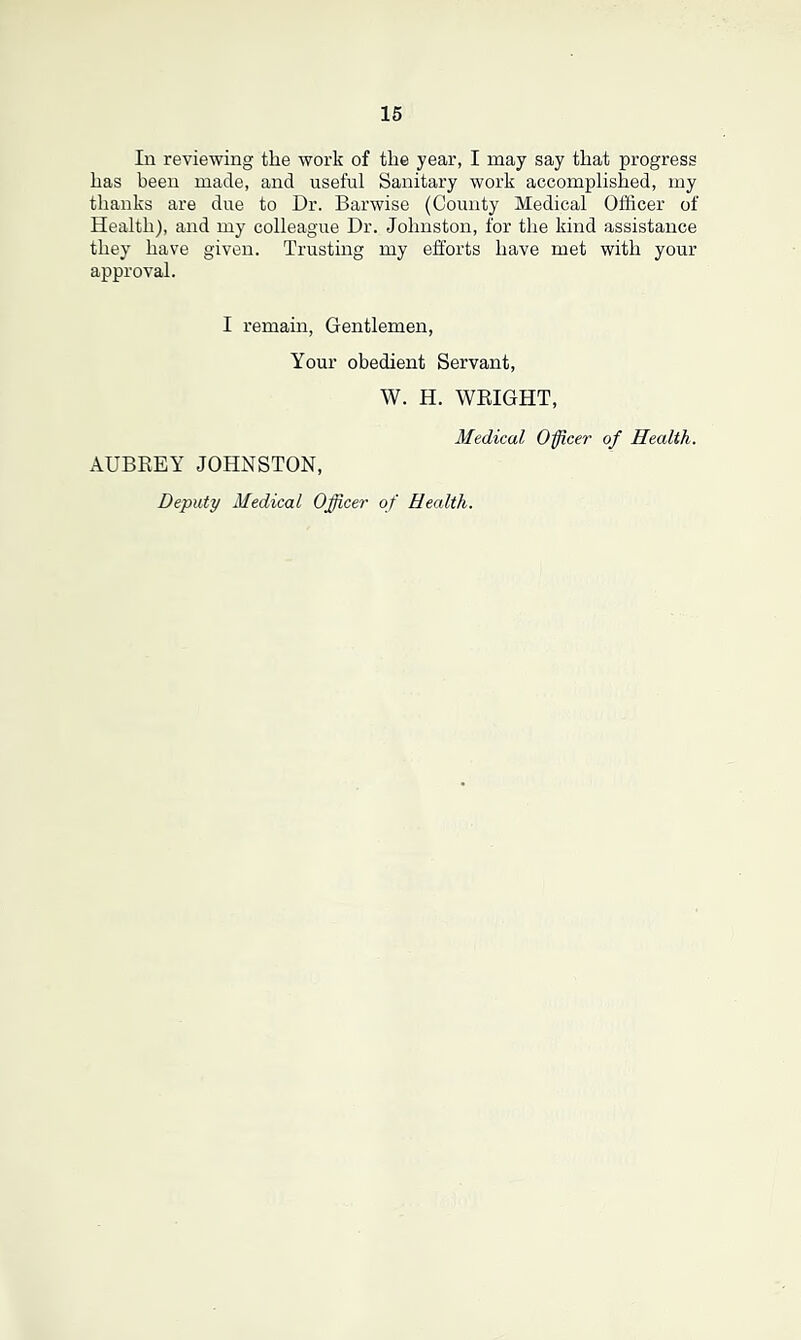 In reviewing the work of the year, I may say that progress has been made, and useful Sanitary work accomplished, my thanks are due to Dr. Barwise (County Medical Officer of Health), and my colleague Dr. Johnston, for the kind assistance they have given. Trusting my efforts have met with your approval. I remain, Gentlemen, Your obedient Servant, W. H. WRIGHT, AUBREY JOHNSTON, Medical Office?' of Health. Deputy Medical Officer of Health.