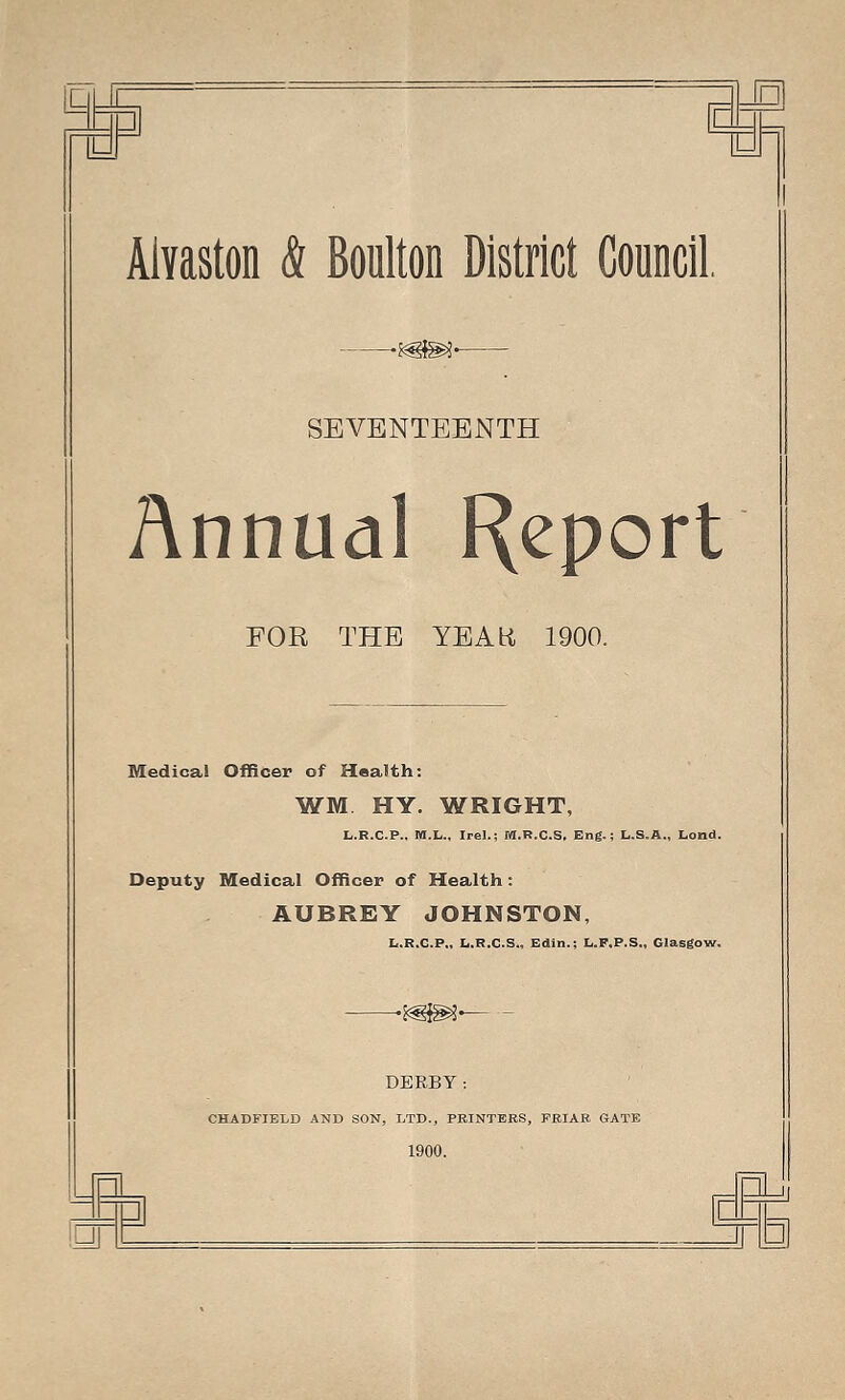 Aivaston & Boulton District Council — SEVENTEENTH Annual Report FOR THE YEAR 1900. Medical Officer of Health: WM HY. WRIGHT, L.R.C.P.. M.L., Irel.; M.R.C.S, Eng.; L.S.A., Lond. Deputy Medical Officer of Health: AUBREY JOHNSTON, L.R.C.P., L.R.C.S., Edin.; L.F.P.S., Glasgow. DERBY CHAD FIELD AND SON, LTD., PRINTERS, FRIAR GATE 1900.