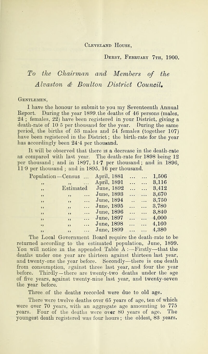 Cleveland House Derby, February 7th, 1900. To the Chairman and Members of the Alvaston & Boulton District Council. Gentlemen, I have the honour to submit to you my Seventeenth Annual Beport. During the year 1899. the deaths of 46 persons (males, 24 ; females, 22) have been registered in your District, giving a death-rate of 10 5 per thousand for the year. During the same period, the births of 53 males and 54 females (together 107) have been registered in the District; the birth-rate for the year has accordingly been 24-4 per thousand. It will be observed that there is a decrease in the death-rate as compared with last year. The death-rate for 1898 being 12 per thousand; and in 1897, 14'7 per thousand; 11'9 per thousand ; and in 1895, 16 per thousand. and in 1896, Population—Census ... April, 1881 . 1,506 M • • • April, 1891 . 3,116 ,, Estimated June, 1892 . 3,412 June, 1893 . 3,670 June, 1894 . 3,750 June, 1895 . 3,780 June, 1896 . 3,840 June, 1897 . 4,000 June, 1898 4,160 June, 1899 . 4,380 The Local Government Board require the death-rate to be returned according to the estimated population, June, 1899. You will notice in the appended Table A :—Firstly—that the deaths under one year are thirteen against thirteen last year, and twenty-one the year before. Secondly—there is one death from consumption, against three last year, and four the year before. Thirdly—there are twenty-two deaths under the age of five years, against twenty-nine last year, and twenty-seven the year before. Three of the deaths recorded were due to old age. There were twelve deaths over 65 years of age, ten of which were over 70 years, with an aggregate age amounting to 775 years. Four of the deaths were over 80 years of age. The youngest death registered was four hours ; the oldest, 83 years.