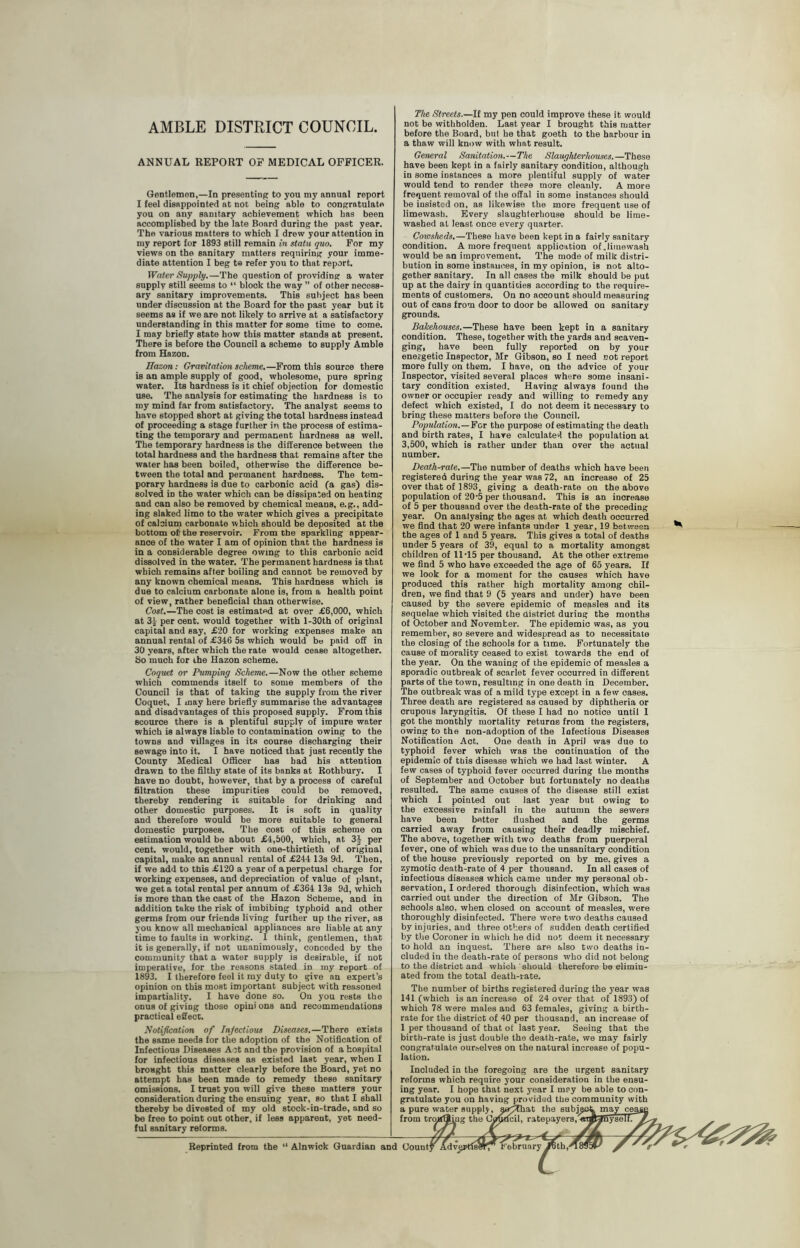 AMBLE DISTRICT COUNCIL. ANNUAL REPORT OF MEDICAL OFFICER. Gentlemen,—In presenting to you my annual report I feel disappointed at not being able to congratulate you on any sanitary achievement which has been accomplished by the late Board during the past year. The various matters to which I drew your attention in my report for 1893 still remain in statu quo. For my views on the sanitary matters requiring your imme- diate attention I beg t® refer you to that report. Water Supply.—The question of providing a water supply still seems to “ block the way ” of other necess- ary sanitary improvements. This subject has been under discussion at the Board for the past year but it seems as if we are not likely to arrive at a satisfactory understanding in this matter for some time to come. I may briefly state how this matter stands at present. There is before the Council a scheme to supply Amble from Hazon. Hazon: Gravitation scheme.—From this source there is an ample supply of good, wholesome, pure spring water. Its hardness is it chief objection for domestic use. The analysis for estimating the hardness is to my mind far from satisfactory. The analyst seems to have stopped short at giving the total hardness instead of proceeding a stage further in the process of estima- ting the temporary and permanent hardness as well. The temporary hardness is the difference between the total hardness and the hardness that remains after the water has been boiled, otherwise the difference be- tween the total and permanent hardness. The tem- porary hardness is due to carbonic acid (a gas) dis- solved in the water which can be dissipated on heating and can also be removed by chemical means, e.g., add- ing slaked limo to the water which gives a precipitate of calcium carbonate which should be deposited at the bottom ofi the reservoir. From the sparkling appear- ance of the water I am of opinion that the hardness is in a considerable degree owing to this carbonic acid dissolved in the water. The permanent hardness is that which remains after boiling and cannot be removed by any known chemical means. This hardness which is due to calcium carbonate alone is, from a health point of view, rather beneficial than otherwise. Cost.—The cost is estimated at over £6,000, which at 3* per cent, would together with l-30th of original capital and say, £20 for working expenses make an annual rental of £346 5s which would be paid off in 30 years, after which the rate would cease altogether. So much for ihe Hazon scheme. Coquet or Pumping Scheme.—Now the other scheme which commends itself to some members of the Council is that of taking the supply from the river Coquet. I may here briefly summarise the advantages and disadvantages of this proposed supply. From this scource there is a plentiful supply of impure water which is always liable to contamination owing to the towns and villages in its course discharging their sewage into it. I have noticed that just recently the County Medical Officer has had his attention drawn to the filthy state of its banks at Rothbury. I have no doubt, however, that by a process of careful filtration these impurities could be removed, thereby rendering ii suitable for drinking and other domestic purposes. It is soft in quality and therefore would be more suitable to general domestic purposes. The cost of this scheme on estimation would be about £4,500, which, at 3J per cent, would, together with one-thirtieth of original capital, make an annual rental of £244 13s 9d. Then, if we add to this £120 a year of a perpetual charge for working expenses, and depreciation of value of plant, we get a total rental per annum of £364 13s 9d, which is more than the cast of the Hazon Scheme, and in addition take the risk of imbibing typhoid and other germs from our friends living further up the river, as you know all mechanical appliances are liable at any time to faults in working. I think, gentlemen, that it is generally, if not unanimously, conceded by the community that a water supply is desirable, if not imperative, for the reasons stated in my report of 1893. I therefore feel it my duty to give an expert’s opinion on this most important subject with reasoned impartiality. I have done so. On you rests the onus of giving those opini ons and recommendations practical effect. Notification of Injections Diseases.—There exists the same needs for the adoption of the Notification of Infectious Diseases Act and the provision of a hospital for infectious diseases as existed last year, when I brought this matter clearly before the Board, yet no attempt has been made to remedy these sanitary omissions. I trust you will give these matters your consideration daring the ensuing year, so that I shall thereby be divested of my old stock-in-trade, and so be free to point out other, if less apparent, yet need- ful sanitary reforms. The Streets.—If my pen could improve these it would not be withholden. Last year I brought this matter before the Board, bul he that goeth to the harbour in a thaw will know with wlmt result. General Sanitation.—The Slaughterhouses.—These have been kept in a fairly sanitary condition, although in some instances a more plentiful supply of water would tend to render these more cleanly. A more frequent removal of the offal in some instances should be insisted on, as likewise the more frequent use of limewash. Every slaughterhouse should be lime- washed at least once every quarter. Cowsheds.—These have been kept in a fairly sanitary condition. A more frequent application of .limewash would be an improvement. The mode of milk distri- bution in some instances, in my opinion, is not alto- gether sanitary. In all cases the milk should be put up at the dairy in quantities according to the require- ments of customers. On no account should measuring out of cans from door to door be allowed on sanitary grounds. Balcehouses.—These have been kept in a sanitary condition. These, together with the yards and scaven- ging, have been fully reported on by your enei-getic Inspector, Mr Gibson, so I need not report more fully on them. I have, on the advice of your Inspector, visited several places where some insani- tary condition existed. Having always found the owner or occupier ready and willing to remedy any defect which existed, I do not deem it necessary to bring these matters before the Council. Population.—For the purpose of estimating the death and birth rates, I have calculated the population at 3,o00, which is rather under than over the actual number. Death-rate.—The number of deaths which have been registered during the year was 72, an increase of 25 over that of 1893, giving a death-rate on the above population of 20‘5 per thousand. This is an increase of 5 per thousand over the death-rate of the preceding year. On analysing the ages at which death occurred we find that 20 were infants under 4 year, 19 between the ages of 1 and 5 years. This gives a total of deaths under 5 years of 39, equal to a mortality amongst children of 11‘15 per thousand. At the other extreme we find 5 who have exceeded the age of 65 years. If we look for a moment for the causes which have produced this rather high mortality among chil- dren, we find that 9 (5 years and under) have been caused by the severe epidemic of measles and its sequelae which visited the district during the months of October and November. The epidemic was, as you remember, so severe and widespread as to necessitate the closing of the schools for a time. Fortunately the cause of morality ceased to exist towards the end of the year. On the waning of the epidemic of measles a sporadic outbreak of scarlet fever occurred in different parts of the town, resulting in one death in December. The outbreak was of a mild type except in a few cases. Three death are registered as caused by diphtheria or crupous laryngitis. Of these I had no notice until 1 got the monthly mortality returns from the registers, owing to the non-adoption of the Infectious Diseases Notification Act. One death in April was due to typhoid fever which was the continuation of the epidemic of this disease which we had last winter. A few cases of typhoid fever occurred during the months of September and October but fortunately no deaths resulted. The same eauses of the disease still exist which I pointed out last year but owing to the excessive rainfall in the autumn the sewers have been batter flushed and the germs carried away from causing their deadly mischief. The above, together with two deaths from puerperal fever, one of which was due to the unsanitary condition of the house previously reported on by me, gives a zymotic death-rate of 4 per thousand. In all cases of infectious diseases which came under my personal ob- servation, I ordered thorough disinfection, which was carried out under the direction of Mr Gibson. The schools also, when closed on account of measles, were thoroughly disinfected. There were two deaths caused by injuries, and three others of sudden death certified by the Coroner in which he did not deem it necessary to hold an inquest. There are also two deaths in- cluded in the death-rate of persons who did not belong to the district and which should therefore be elimin- ated from the total death-rate. The number of births registered during the year was 141 (which is an increase of 24 over that of 1893) of which 78 were males and 63 females, giving a birth- rate for the district of 40 per thousand, an increase of 1 per thousand of that of last year. Seeing that the birth-rate is just double the death-rate, we may fairly congratulate ourselves on the natural increase of popu- lation. Included in the foregoing are the urgent sanitary reforms which require your consideration in the ensu- ing year. I hope that next year I mey be able to con- gratulate you on having provided the community with a pure water supply, serjthat the subject may cea from tro>rfJ^ng the (Jy^dcil, ratepayers, ■ Reprinted from the “ Alnwick Guardian and County