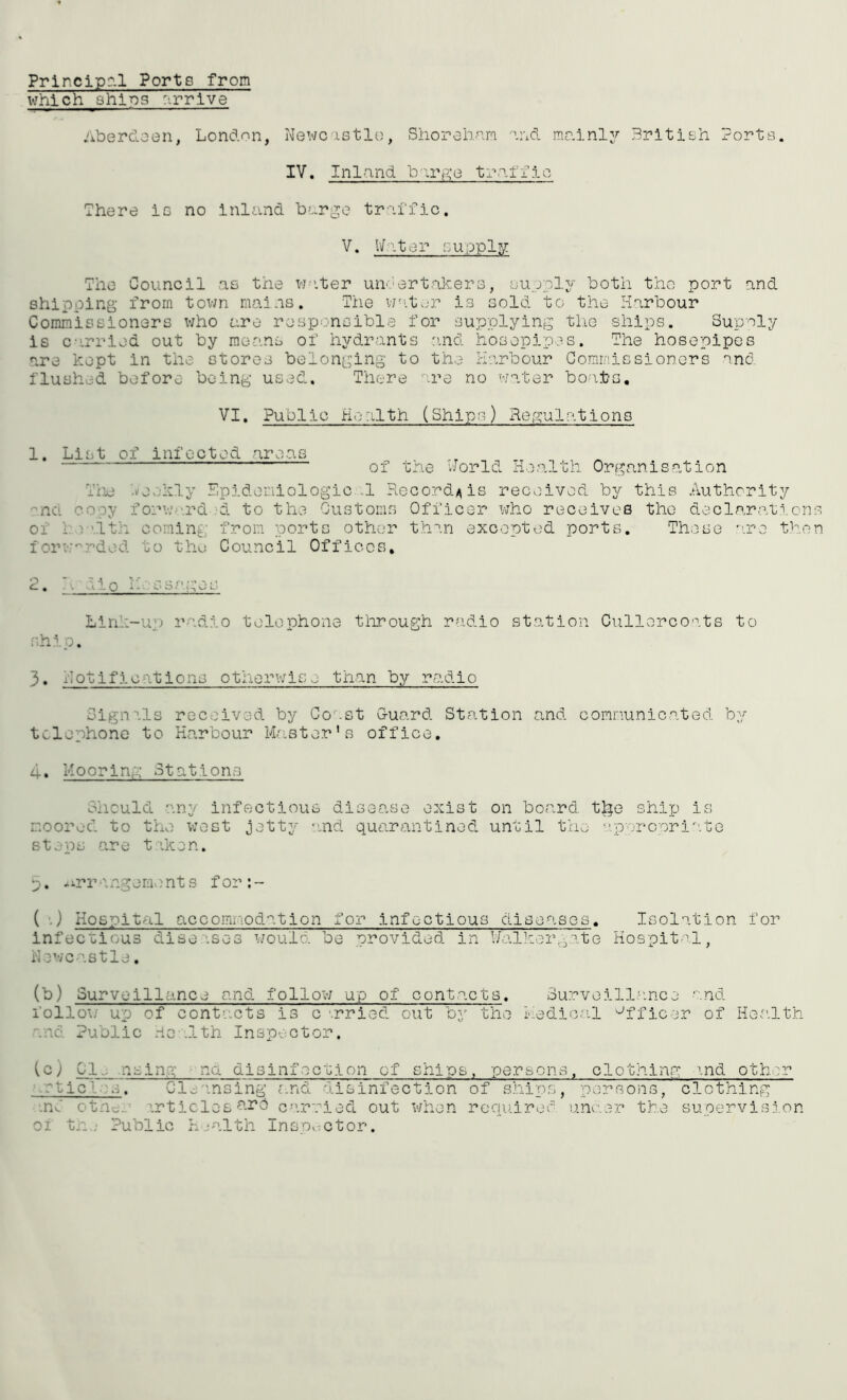 Principal Ports from which shins arrive Aberdeen, London, Newcastle, Shorehnm and mainly British Ports. IV. Inland b -,rge traffic There is no inland barge traffic. V. Water supply The Council as the water undertakers, supply both the port and shipping from town mains. The water is sold to the Harbour Commissioners who are responsible for supplying the ships. Supply is carried out by means of hydrants and hosepipes. The hosepipes are kept in the stores belonging to the Harbour Commissioners and flushed before being used. There are no water boats. VI. Public Health (Ships) Regulations 1. List of infected areas of the World Health Organisation Tiie Weekly Epidemiologic-1 Re 'no. copy forward >4 to the Customs of I v’.ith coming from ports other forwarded to the Council Offices, cord*is received by this Authority Officer who receives the declarations than excepted ports. These are then . o lies so Linl-UM radio telephone through radio station Cullerooats to ship. 3. notifications otherwise than by radio Signals received by Coast Guard Station and communicated by telephone to Harbour Master’s office, 4. Mooring Stations Should any infectious disease exist on board, tlge ship is moored to the west jetty and quarantined until the appropriate steps are taken. p. <urr angeme nt s f or : - ( .) Hospital accommodation for infectious diseases. Isolation for Infectious diseases would be provided in Walkergate Hospital, Newcastle. (b) Surveillance and follow up of contacts. Surveillance and follow up of contacts is c -.rried out by the Medical Officer of Health nnc Public Health Inspector, (c) Cl., nsing na disinfection of ships, persons, clothing and other -o] s. Cleansing and disinfection of ships, persons, clothing .nC otne. articles are carried out when required under the supervision oi tr_.; Public health Inspector.