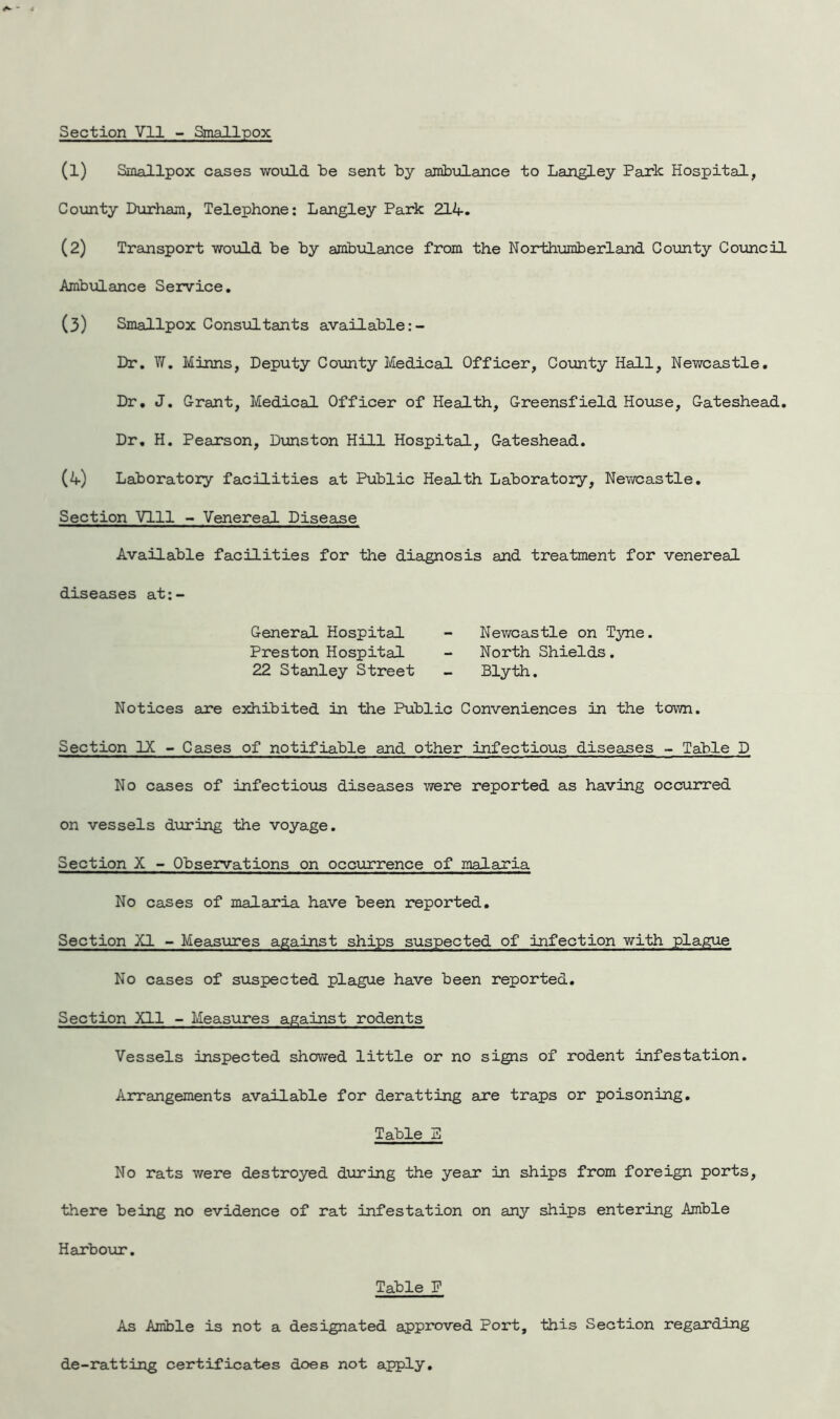 Section Vll - Smallpox (1) Smallpox cases would be sent by ambulance to Langley Park Hospital, County Durham, Telephone: Langley Park 214. (2) Transport would be by ambulance from the Northumberland County Council Ambulance Service. (3) Smallpox Consultants available Dr. W. Minns, Deputy County Medical Officer, County Hall, Newcastle. Dr. J. Grant, Medical Officer of Health, Greensfield House, Gateshead. Dr. H. Pearson, Dunston Hill Hospital, Gateshead. (4) Laboratory facilities at Public Health Laboratory, Newcastle. Section Vlll - Venereal Disease Available facilities for the diagnosis and treatment for venereal diseases at:- General Hospital - Newcastle on Tyne. Preston Hospital - North Shields. 22 Stanley Street - Blyth. Notices are exhibited in the Public Conveniences in the town. Section IX - Cases of notifiable and other infectious diseases - Table D No cases of infectious diseases were reported as having occurred on vessels during the voyage. Section X - Observations on occurrence of malaria No cases of malaria have been reported. Section XI - Measures against ships suspected of infection with plague No cases of suspected plague have been reported. Section Xll - Measures against rodents Vessels inspected showed little or no signs of rodent infestation. Arrangements available for deratting axe traps or poisoning. Table E No rats were destroyed during the yeax in ships from foreign ports, there being no evidence of rat infestation on any ships entering Amble Harbour. Table P As Amble is not a designated approved Port, this Section regarding de-ratting certificates does not apply.