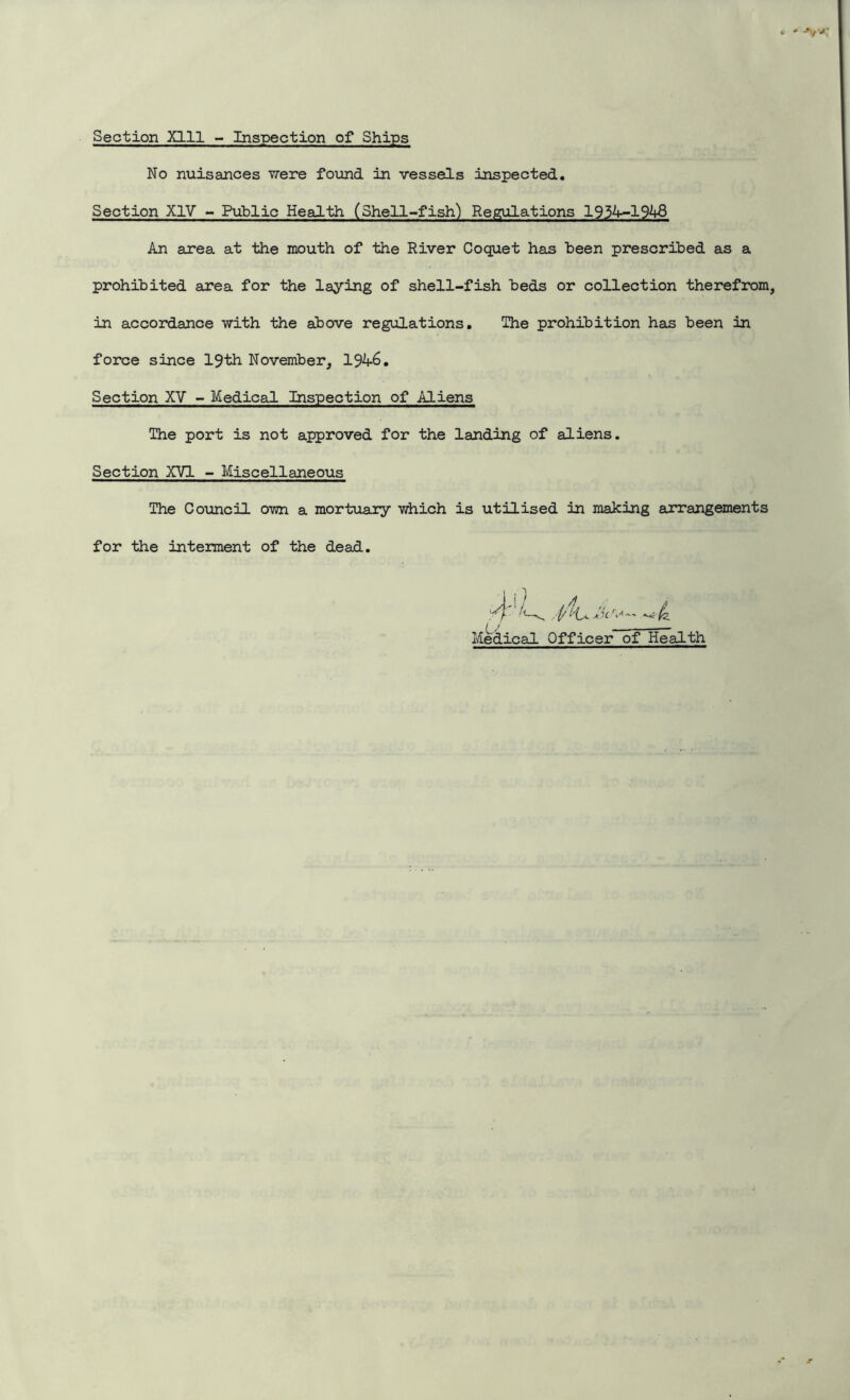 Section Xlll - Inspection of Ships No nuisances were found in vessels inspected. Section XIV - Public Health (Shell-fish) Regulations 1934-1948 An area at the mouth of the River Coquet has heen prescribed as a prohibited area for the laying of shell-fish beds or collection therefrom, in accordance with the above regulations. The prohibition has been in force since 19th November, Section XV - Medical Inspection of Aliens The port is not approved for the landing of aliens. Section XVI - Miscellaneous The Council own a mortuary which is utilised in making arrangements for the interment of the dead. Medical Officer of Health