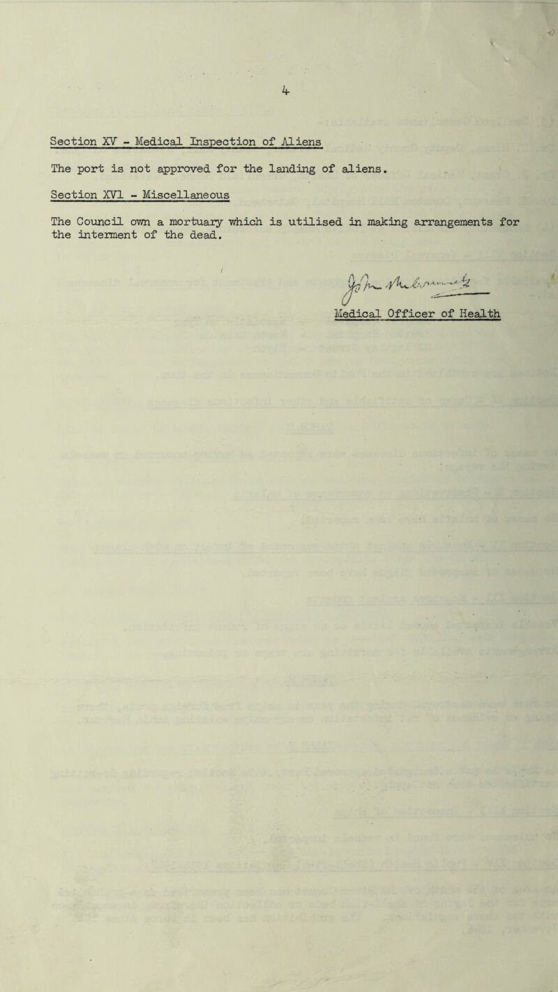 Section XV - Medical Inspection of Aliens The port is not approved for the landing of aliens. Section XVI - Miscellaneous The Council own a mortuary which is utilised in making arrangements for the interment of the dead. O' —— Medical Officer of Health