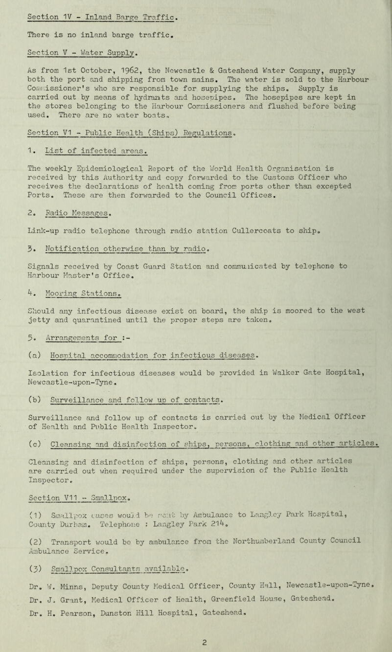 Section IV - Inland Barge Traffic. There is no inland barge traffic. Section V - Water Supply. As from 1st October, 1962, the Newcastle & Gateshead Water Company, supply both the port and shipping from town mains. The water is sold to the Harbour Commissioner's who are responsible for supplying the ships. Supply is carried out by means of hydrants and hosepipes. The hosepipes are kept in the stores belonging to the Harbour Commissioners and flushed before being used. There are no water boats. Section VI - Public Health (Ships) Regulations, 1. List of infected areas. The weekly Epidemiological Report of the World Health Organisation is received by this Authority and copy forwarded to the Customs Officer who receives the declarations of health coming from ports other than excepted Ports. These are then forwarded to the Council Offices. 2. Radio Messages. Link-up radio telephone through radio station Cullercoats to ship. 3. Notification otherwise than by radio. Signals received by Coast Guard Station and communicated by telephone to Harbour Master's Office. 4. Mooring Stations. Should any infectious disease exist on board, the ship is moored to the west jetty and quarantined until the proper steps are taken. 5. Arrangements for (a) Hospital accommodation for infectious diseases. Isolation for infectious diseases would be provided in Walker Gate Hospital, Newcastle-upon-Tyne. (b) Surveillance and follow up of contacts. Surveillance and follow up of contacts is carried out by the Medical Officer of Health and Public Health Inspector. (c) Cleansing and disinfection of ships, persons, clothing and other nrtxcles. Cleansing and disinfection of ships, persons, clothing and other articles are carried out when required under the supervision of the Public Health Inspector. Section VII - Smallpox. (1) Smallpox cases would be rent by Ambulance to Langley Park. Hospital, County Durham. Telephone : Langley Park 214. (2) Transport would be by ambulance from the Northumberland County Council Ambulance Service. (3) Smallpox Consultants available. Dr. W. Minns, Deputy County Medical Officer, County Hall, Newcastle-upon-Tyne. Dr. J. Grant, Medical Officer of Health, Greenfield House, Gateshead. Dr. H. Pearson, Dunston Hill Hospital, Gateshead.
