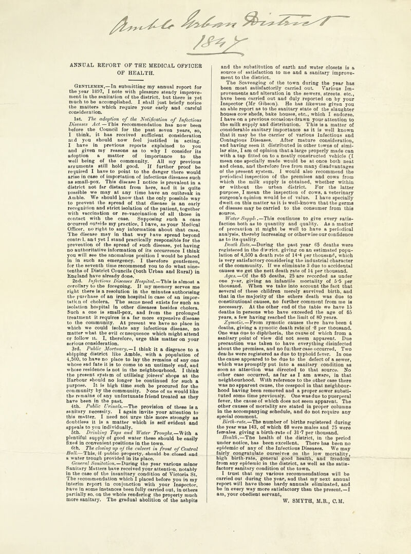 ANNUAL REFORT OF THE MEDICAL OFFICER OF HEALTH. Gentlemen,—In submitting my annual report for the year 1897, I note with pleasure steady improve- ment in the sanitation of the district, but there is yet much to be accomplished. I shall just briefly notice the matters which require your early and careful consideration. 1st. The adoption of the Notification of Infectious Diseases Act.—This recommendation has now been before the Council for the past seven years, so, I think, it has received sufficient consideration aid you should now feel justified in acting. I have in previous reports explained to you and given my reasons as to why I consider its adoption a matter of importance to the well being of the community. All my previous arguments still hold good. If further proof be required I have to point to the danger there would arise in case of importation of infectious diseases such as small-pox. This distape I notice is prevalent in a district not far distant from here, and it is quite possible we may at any time have an outbreak in Amble. We should know that the only possible way to prevent the spread of that disease is an early recognition and strict isolation of the patient, together with vaccination or re-vaccination of all those in contact with the case. Supposing such a case occurred outbids my practice, I have, as your Medical Officer, no right to any information about that case. The disease may in that way have spread beyond contri 1, and yet I stand practically responsible for the prevention of the spread of such disease, yet having no authoritative information of its occurrence I think you will see the anomalous position I would be placed in in such an emergency. I therefore gentlemen, for the seventh time recommend you to do what nine- tenths of District Councils (both Urban and Rural) in Eneland have already done. 2Dd. Infectious Diseases Hospital.—This is almost a corollary to the foregoing. If my memory serves me right there is a resolution in the minutes authorising the purchase of an iron hospital in case of an impor- tation of cholera. The same need exists for suoh an isolation hospital in other diseases besides cholera. Such a one is small-pox, and from the prolonged treatment it requires is a far more expensive disease to the community. At present we have no place in which we could isolate any infectious disease, no matter what the evil consequence which might attend or follow it. I, therefore, urge this matter on your serious consideration. 3rd. Public Mortuary.—I think it a disgrace to a shipping district like Amble, with a population of 4,500, to have no place to lay the remains of any one whose sad fate it is to come to an untimely end, and whose residence is not in the neighbourhood. I think the present system of utilising joiners’ shops at the Harbour should no longer be continued for such a purpose. It is high time such be procured for the community by the community. None of us would like the remains of any unfortunate friend treated as they have been in the past. 4th. Public Urinals.—The provision of these is a sanitary necessity. I again invite your attention to this matter. I need not urge this more strongly as doubtless it is a matter which is self evident and appeals to you individually. 5th. Drinking Taps and Water Troughs.—With a plentiful supply of good water these should be easily fixed in convenient positions in the town. 6th. The closing up of the culvert in front of Central Hall—This, if public property, should be closed and a water trough provided in its place. General Sanitation.—During the year various minor Sanitary Matters have received your attention, notably in the case of the insanitary condition of Victoria St. Tbe recommendation which I placed before you in my interim report in conjunction with your Inspector, have in some instances been fully carried out, in others partially so. on the whole rendering the property much more sanitary. The gradual abolition of the ashpits and the substitution of earth and water closets is a source of satisfaction to me and a sanitary improve- ment to the district. The Scavenging of the town during the year has been most satisfactorily carried out. Various Im- provements and alteration in the sewers, streets- etc., have been carried out and duly reported on by your Inspector (Mr Gibson). He has likewise given you an able report as to the sanitary state of the slaughter houses cow sheds, bake houses, etc., which I endorse. I have on a previous occasions drawn your attention to the milk supply and distribution. This is a matter of considerable sanitary importance as it is well known that it may be the carrier of various Infectious and Contagious Diseases. After mature consideration, and having seen it distributed in other towns of simi- lar size, I am of opinion that a large properly made can with a tap fitted on to a neatly constructed vehicle (I mean one specially made would be at once both neat and clean, and therefore free from many disadvantages of the present system. 1 would also recommend the periodical inspection of the premises and cows from which tbe milk supply is obtained, whether within or without the urban district. For the latter purpose, I mean the inspection of cows, a veterinary surgeon’s opinion would be of value. I have specially dwelt on this matter as it is well-known that the germs of disease may be carried to the consumer from this source. Water Suppli.—This continues to give every satis- faction both as to quantity and quality. As a matter of precaulion it might be well to have a periodical analysis, thereby increasing or otherwise our confidence as to its quality. Death Rate.—During the past year 65 deaths were registered in the district, giving on an estimated popu- lation of 4,500 a death rate of 14‘4 per thousand, which is very satisfactory considering the industrial character of the community. If we eliminate 3 due to accidental causes we get the nett death rate of 14 per thousand. Ages.—Of the 65 deaths, 25 are recorded as under one yrar, giving an infantile mortality of 5-5 per thousand. When we take into account the fact that several of these children merely survived birth, and that in the majority of the others death was due to constitutional causes, no further comment from me is necessary. At the other end of the table we have 15 deaths in persons who have exceeded the age of 65 years, a few having reached the limit of 80 years. Zymotic.—From zymotic causes there have been 4 deaths, giving a zymotic death rate of -8 per thousand. One was due to diphtheria, the cause of which from a sanitary point of view did not seem apparent. Due precaution was taken to have everything disinfected about the premises, and no fuithercase occurred. Two deaths were registered as due to typhoid fever. In one the cause appeared to be due to the defect of a sewer, which was promptly put into a sanitary condition as soon as attention was directed to that source. No other case occurred, as far as I am aware, in that neighbourhood. With reference to the other case there was no apparent cause, the cesspool in that neighbour- hood having been removed and a proper sewer substi- tuted somt time previously. One was due to puerperal fever, the cause of which does not seem apparent. The other causes of mortality are stated in proper columns in the accompanying schedule, and do not require any special oomment. Birth-rate.—The number of births registered during the year was 143, of which 68 were males and 75 were females, giving a birth-rate of 31-7 per thousand. Health.—The health of the district, in the period under notice, has been excellent. There has been no epidemic of any of the Infectious Diseases. We may fairly congratulate ourselves on the low mortality, high birth-rate, general good health, and freedom from any epidemic in the district, as well as the satis- factory sanitary condition of the town. I trust that my various recommendations will be carried out during the year, aud that my next annual report will have those hardy annuals eliminated, and be in every way more satisfactory than the present,—I am, your obedient servant, W. SMYTH, M.B., C.M.