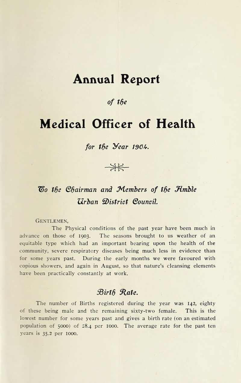 Annual Report of tde Medical Officer of Health for tde year 1966. Wo tde Qd airman and Members of tde Jumble Urban ^District Qouneil. Gentlemen, The Physical conditions of the past year have been much in advance on those of 1903. The seasons brought to us weather of an equitable type which had an important bearing upon the health of the community, severe respiratory diseases being much less in evidence than for some years past. During the early months we were favoured with copious showers, and again in August, so that nature’s cleansing elements have been practically constantly at work. Sdirtd State. The number of Births registered during the year was 142, eighty of these being male and the remaining sixty-two female. This is the lowest number for some years past and gives a birth rate (on an estimated population of 5000) of 28.4 per 1000. The average rate for the past ten years is 35.2 per 1000.