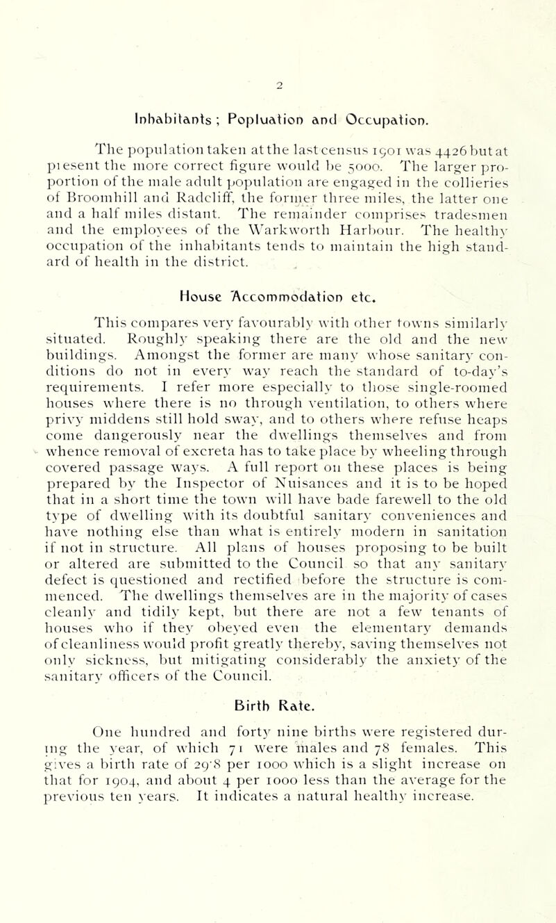 Inhabitants ; Popluaticn and Occupation. The population taken at the last census 1901 was 4426 but at piesent the more correct figure would be 5000. The larger pro- portion of the male adult population are engaged in the collieries of Broomhill and Radcliff, the former three miles, the latter one and a half miles distant. The remainder comprises tradesmen and the employees of the Warkwortli Harbour. The healthy occupation of the inhabitants tends to maintain the high stand- ard of health in the district. House 'Accommodation etc. This compares very favourably with other towns similarly situated. Rough!}' speaking there are the old and the new buildings. Amongst the former are many whose sanitary con- ditions do not in even' way reach the standard of to-day’s requirements. I refer more especially to those single-roomed houses where there is no through ventilation, to others where privy middens still hold sway, and to others where refuse heaps come dangerously near the dwellings themselves and from whence removal of excreta has to take place by wheeling through covered passage ways. A full report on these places is being prepared by the Inspector of Nuisances and it is to be hoped that in a short time the town will have bade farewell to the old type of dwelling with its doubtful sanitary conveniences and have nothing else than what is entirely modern in sanitation if not in structure. All plans of houses proposing to be built or altered are submitted to the Council so that any sanitary- defect is questioned and rectified before the structure is com- menced. The dwellings themselves are in the majority of cases cleanly and tidily kept, but there are not a few tenants of houses who if they obeyed even the elementary demands of cleanliness would profit greatly thereby, saving themselves not only sickness, but mitigating considerably the anxiety of the sanitary officers of the Council. Birth Rate. One hundred and forty nine births were registered dur- ing the year, of which 71 were males and 78 females. This gives a birth rate of 29^8 per 1000 which is a slight increase on that for 1904, and about 4 per 1000 less than the average for the previous ten years. It indicates a natural healthy increase.