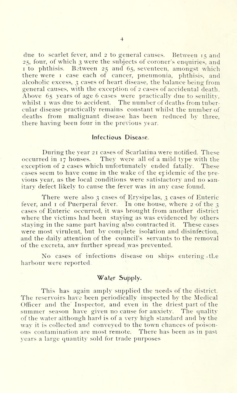 due to scarlet fever, and 2 to general causes. Between 15 and 25, four, of which 3 were the subjects of coroner’s enquiries, and 1 to phthisis. Between 25 and 65, seventeen, amongst which there were 1 case each of cancer, pneumonia, phthisis, and alcoholic excess, 3 cases of heart disease, the balance being from general causes, with the exception of 2 cases of accidental death. Above 65 years of age 6 cases were practically due to senility, whilst 1 was due to accident. The number of deaths from tuber- cular disease practically remains constant whilst the number of deaths from malignant disease has been reduced by three, there having been four in the previous year. Infectious Disease. During the year 21 cases of Scarlatina were notified. These occurred in 17 houses. They were all of a mild type with the exception of 2 cases which unfortunately ended fatally. These cases seem to have come in the wake of the epidemic of the pre- vious year, as the local conditions were satisfactory and no san- itary defect likely to cause the fever was in any case found. There were also 3 cases of Erysipelas, 3 cases of Enteric fever, and 1 of Puerperal fever. In one house, where 2 of the 3 cases of Enteric occurred, it was brought from another district where the victims had been staying as was evidenced by others staying in the same part having also contracted it. These cases were most virulent, but by complete isolation and disinfection, and the daily attention of the council’s servants to the removal of the excreta, any further spread was prevented. No cases of infectious disease on ships entering .the harbour were reported. Water Supply. This has again amply supplied the needs of the district. The reservoirs have been periodically inspected by the Medical Officer and the Inspector, and even in the driest part of the summer season have given no cause for anxiety. The quality of the water although hard is of a very high standard and by the way it is collected and conveyed to the town chances of poison- ous contamination are most remote. There has been as in pasi years a large quantity sold for trade purposes